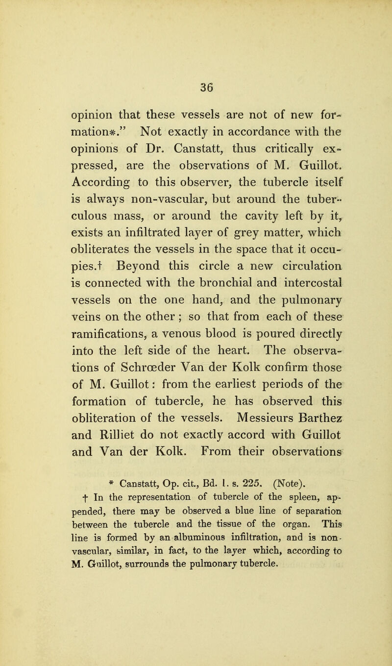 opinion that these vessels are not of new for- mations. Not exactly in accordance with the opinions of Dr, Canstatt, thus critically ex- pressed, are the observations of M. Guillot. According to this observer, the tubercle itself is always non-vascular, but around the tuber- culous mass, or around the cavity left by it, exists an infiltrated layer of grey matter, which obliterates the vessels in the space that it occu- pies.! Beyond this circle a new circulation is connected with the bronchial and intercostal vessels on the one hand, and the pulmonary veins on the other ; so that from each of these ramifications, a venous blood is poured directly into the left side of the heart. The observa- tions of Schroeder Van der Kolk confirm those of M. Guillot: from the earliest periods of the formation of tubercle, he has observed this obliteration of the vessels. Messieurs Barthez and Rilliet do not exactly accord with Guillot and Van der Kolk. From their observations * Canstatt, Op. cit, Bd. I. s. 225. (Note), t In the representation of tubercle of the spleen, ap- pended, there maj be observed a blue line of separation between the tubercle and the tissue of the organ. This line is formed by an albuminous infiltration, and is non- vascular, similar, in fact, to the layer which, according to M. Guillot, surrounds the pulmonary tubercle.