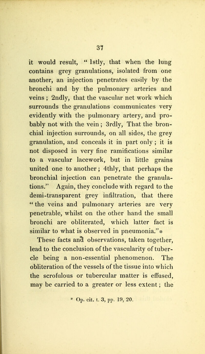 it would result,  Istly, that when the lung contains grey granulations, isolated from one another, an injection penetrates easily by the bronchi and by the pulmonary arteries and veins ; 2ndly, that the vascular net work which surrounds the granulations communicates very evidently with the pulmonary artery, and pro- bably not with the vein ; 3rdly, That the bron- chial injection surrounds, on all sides, the grey granulation, and conceals it in part only ; it is not disposed in very fine ramifications similar to a vascular lacework, but in little grains united one to another; 4thly, that perhaps the bronchial injection can penetrate the granula- tions. Again, they conclude with regard to the demi-transparent grey infiltration, that there  the veins and pulmonary arteries are very penetrable, whilst on the other hand the small bronchi are obliterated, which latter fact is similar to what is observed in pneumonia.* These facts an^ observations, taken together, lead to the conclusion of the vascularity of tuber- cle being a non-essential phenomenon. The obliteration of the vessels of the tissue into which the scrofulous or tubercular matter is effused, may be carried to a greater or less extent; the * Op. cit, t. 3, pp. 19, 20.