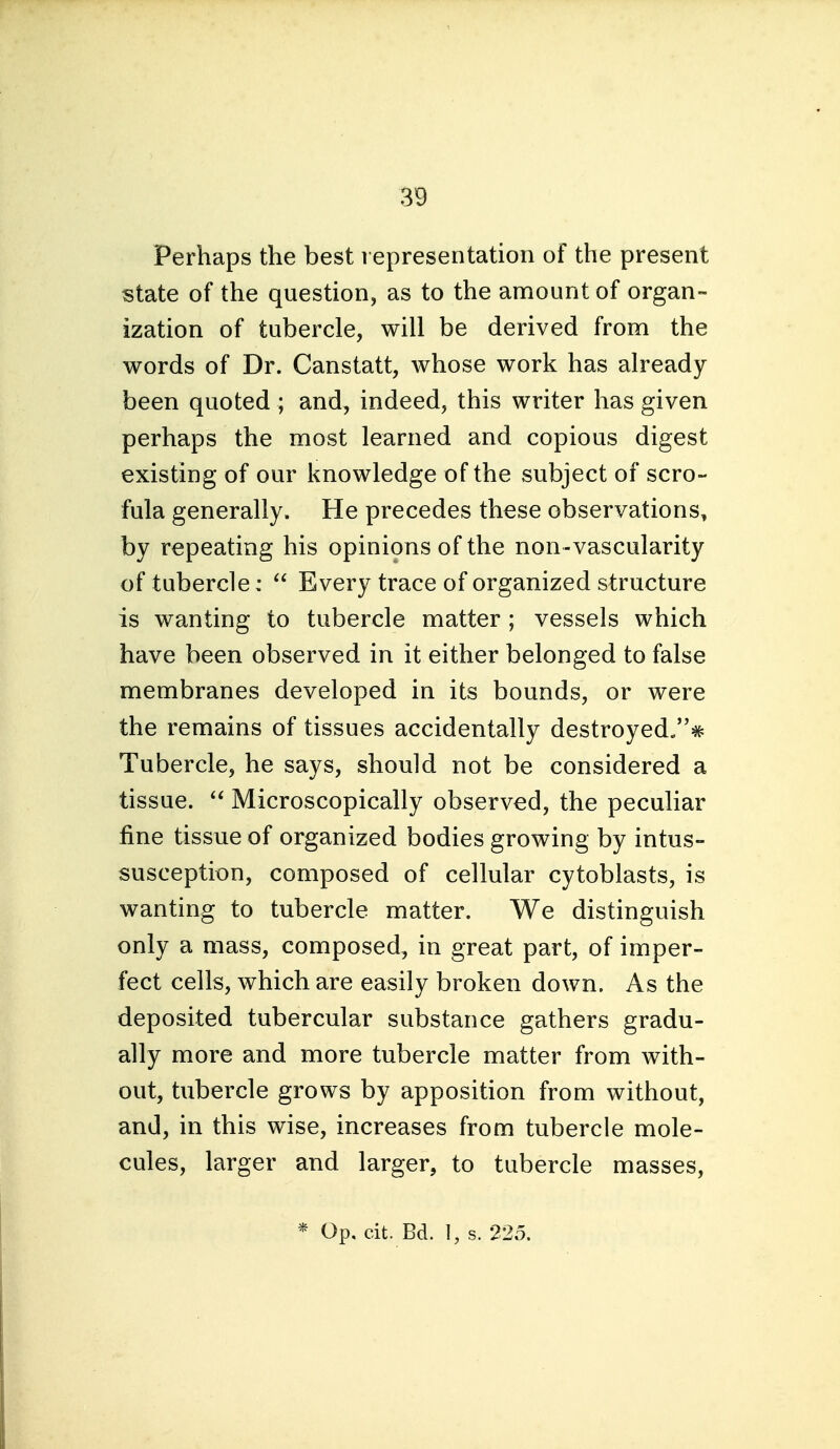 Perhaps the best i epresentatioii of the present state of the question, as to the amount of organ- ization of tubercle, will be derived from the words of Dr. Canstatt, whose work has already- been quoted ; and, indeed, this writer has given perhaps the most learned and copious digest existing of our knowledge of the subject of scro- fula generally. He precedes these observations, by repeating his opinions of the non-vascularity of tubercle:  Every trace of organized structure is wanting to tubercle matter ; vessels which have been observed in it either belonged to false membranes developed in its bounds, or were the remains of tissues accidentally destroyed/'* Tubercle, he says, should not be considered a tissue. Microscopically observed, the peculiar fine tissue of organized bodies growing by intus- susception, composed of cellular cytoblasts, is wanting to tubercle matter. We distinguish only a mass, composed, in great part, of imper- fect cells, which are easily broken down. As the deposited tubercular substance gathers gradu- ally more and more tubercle matter from with- out, tubercle grows by apposition from without, and, in this wise, increases from tubercle mole- cules, larger and larger, to tubercle masses, * Op, cit. Bd. 1, s. 225.