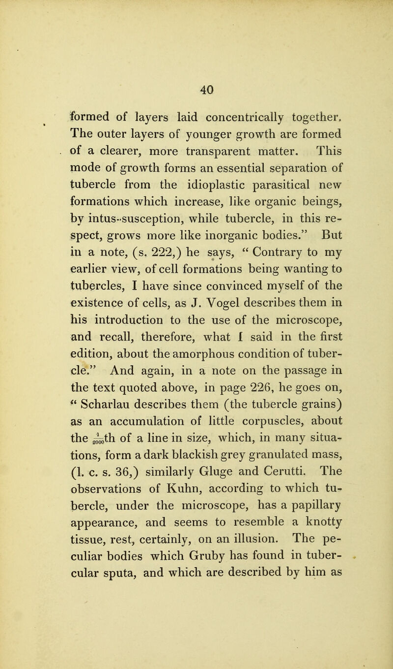 formed of layers laid concentrically together. The outer layers of younger growth are formed of a clearer, more transparent matter. This mode of growth forms an essential separation of tubercle from the idioplastic parasitical new formations which increase, like organic beings, by intus-susception, while tubercle, in this re- spect, grows more like inorganic bodies. But in a note, (s. 222,) he says,  Contrary to my earlier view, of cell formations being wanting to tubercles, I have since convinced myself of the existence of cells, as J. Vogel describes them in his introduction to the use of the microscope, and recall, therefore, what 1 said in the first edition, about the amorphous condition of tuber- cle. And again, in a note on the passage in the text quoted above, in page 226, he goes on, ^* Scharlau describes them (the tubercle grains) as an accumulation of little corpuscles, about the 2^th of a line in size, which, in many situa- tions, form a dark blackish grey granulated mass, (1. c. s. 36,) similarly Gluge and Cerutti. The observations of Kuhn, according to which tu- bercle, under the microscope, has a papillary appearance, and seems to resemble a knotty tissue, rest, certainly, on an illusion. The pe- culiar bodies which Gruby has found in tuber- cular sputa, and which are described by him as