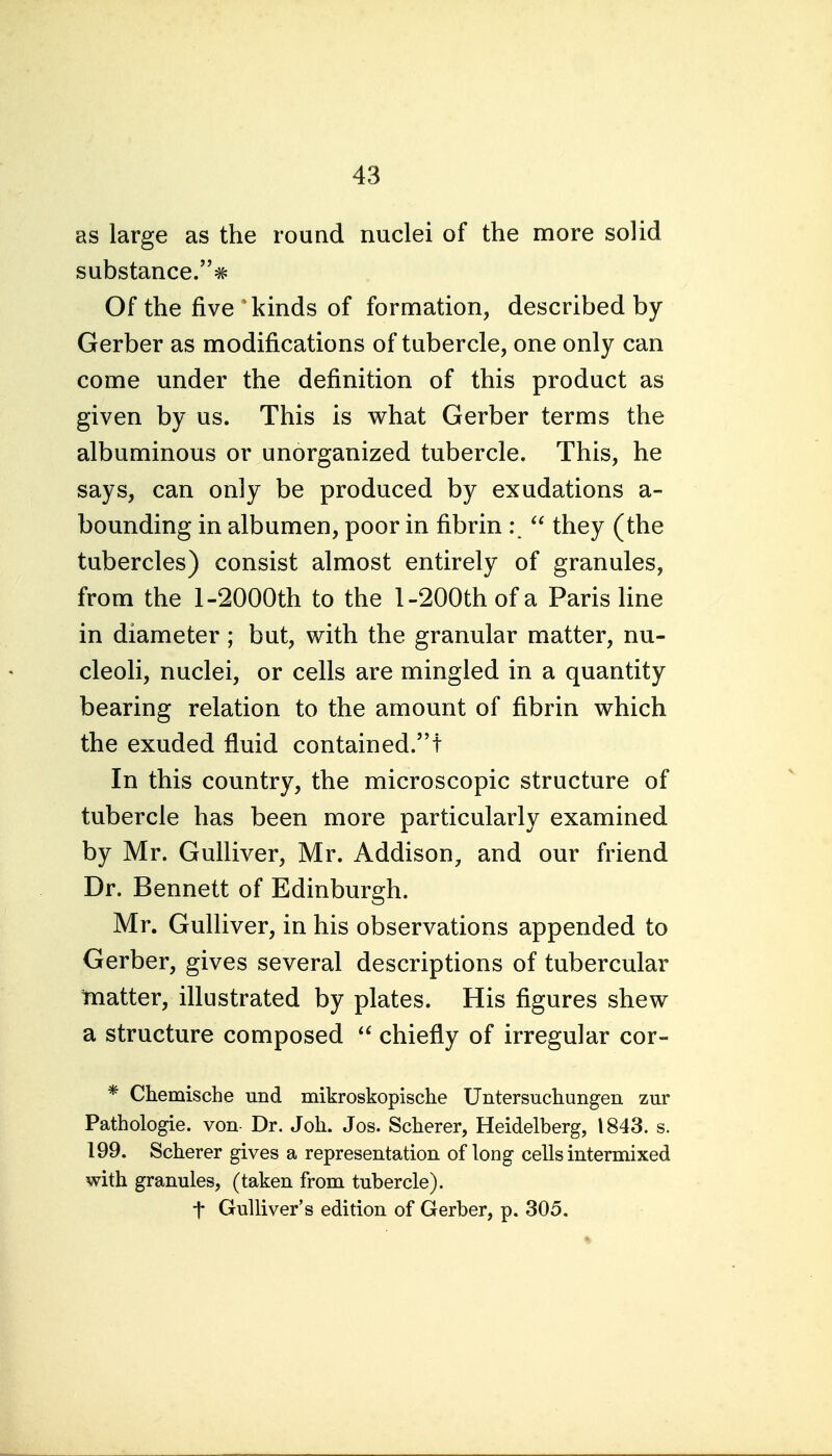 as large as the round nuclei of the more solid substance.^ Of the five kinds of formation, described by Gerber as modifications of tubercle, one only can come under the definition of this product as given by us. This is what Gerber terms the albuminous or unorganized tubercle. This, he says, can only be produced by exudations a- bounding in albumen, poor in fibrin they (the tubercles) consist almost entirely of granules, from the 1-2000th to the 1-200th of a Paris line in diameter ; but, with the granular matter, nu- cleoli, nuclei, or cells are mingled in a quantity bearing relation to the amount of fibrin which the exuded fluid contained.! In this country, the microscopic structure of tubercle has been more particularly examined by Mr. Gulliver, Mr. Addison, and our friend Dr. Bennett of Edinburgh. Mr. Gulliver, in his observations appended to Gerber, gives several descriptions of tubercular 'matter, illustrated by plates. His figures shew a structure composed  chiefly of irregular cor- * Chemische und mikroskopische Untersuchungen zur Pathologie. von Dr. Joli. Jos. Scherer, Heidelberg, 1843. s. 199. Scherer gives a representation, of long cells intermixed with granules, (taken from tubercle). t Gulliver's edition of Gerber, p. 305.