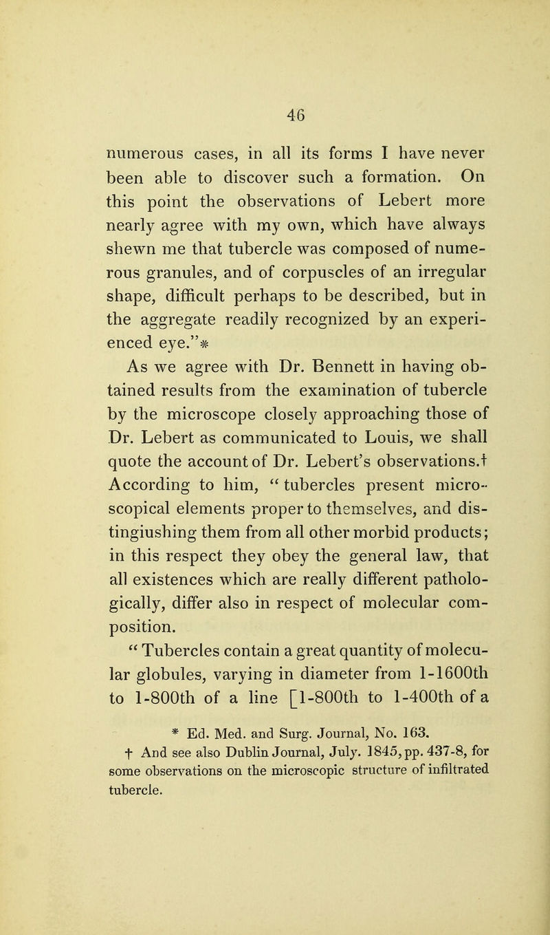 numerous cases, in all its forms I have never been able to discover such a formation. On this point the observations of Lebert more nearly agree with my own, which have always shewn me that tubercle was composed of nume- rous granules, and of corpuscles of an irregular shape, difficult perhaps to be described, but in the aggregate readily recognized by an experi- enced eye.# As we agree with Dr. Bennett in having ob- tained results from the examination of tubercle by the microscope closely approaching those of Dr. Lebert as communicated to Louis, we shall quote the account of Dr. Lebert's observations.! According to him,  tubercles present micro- scopical elements proper to themselves, and dis- tingiushing them from all other morbid products; in this respect they obey the general law, that all existences which are really different patholo- gically, differ also in respect of molecular com- position.  Tubercles contain a great quantity of molecu- lar globules, varying in diameter from 1-1600th to l-800th of a line [l-800th to l-400thofa * Ed. Med. and Surg. Journal, No. 163. t And see also Dublin Journal, July. 1845, pp. 437-8, for some observations on the microscopic structure of infiltrated tubercle.