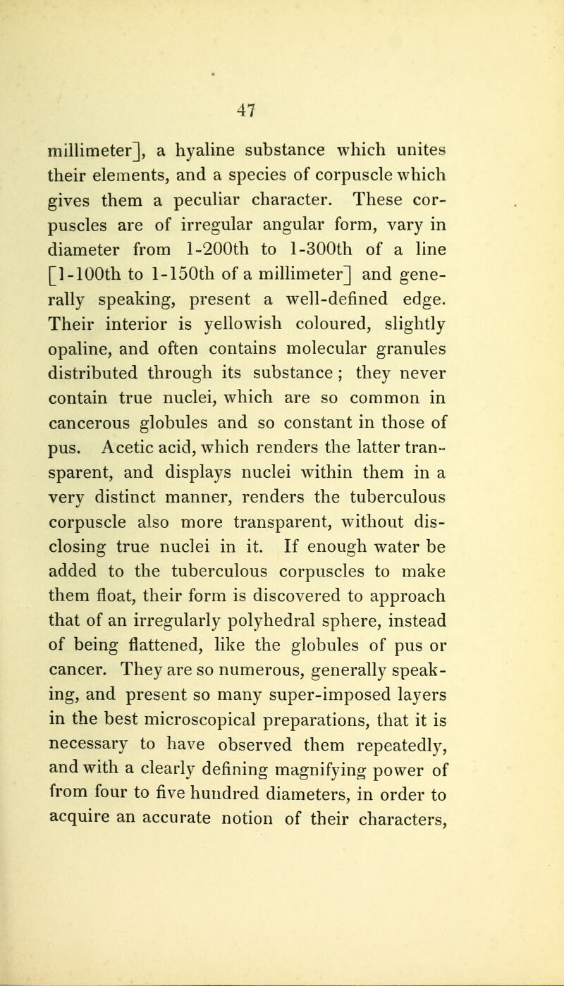 millimeter], a hyaline substance which unites their elements, and a species of corpuscle which gives them a peculiar character. These cor- puscles are of irregular angular form, vary in diameter from 1 •-200th to 1-300th of a line [1-100th to l-150th of a millimeter] and gene- rally speaking, present a well-defined edge. Their interior is yellowish coloured, slightly opaline, and often contains molecular granules distributed through its substance ; they never contain true nuclei, which are so common in cancerous globules and so constant in those of pus. Acetic acid, which renders the latter tran- sparent, and displays nuclei within them in a very distinct manner, renders the tuberculous corpuscle also more transparent, without dis- closing true nuclei in it. If enough water be added to the tuberculous corpuscles to make them float, their form is discovered to approach that of an irregularly polyhedral sphere, instead of being flattened, like the globules of pus or cancer. They are so numerous, generally speak- ing, and present so many super-imposed layers in the best microscopical preparations, that it is necessary to have observed them repeatedly, and with a clearly defining magnifying power of from four to five hundred diameters, in order to acquire an accurate notion of their characters,