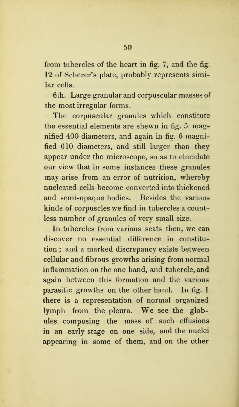 from tubercles of the heart in fig. 7, and the fig. 12 of Scherer's plate, probably represents simi- lar cells. 6th. Large granular and corpuscular masses of the most irregular forms. The corpuscular granules which constitute the essential elements are shewn in fig. 5 mag- nified 400 diameters, and again in fig. 6 magni- fied 610 diameters, and still larger than they appear under the microscope, so as to elucidate our view that in some instances these granules may arise from an error of nutrition, whereby nucleated cells become converted into thickened and semi-opaque bodies. Besides the various kinds of corpuscles we find in tubercles a count- less number of granules of very small size. In tubercles from various seats then, we can discover no essential difference in constitu- tion ; and a marked discrepancy exists between cellular and fibrous growths arising from normal inflammation on the one hand, and tubercle, and again between this formation and the various parasitic growths on the other hand. In fig. 1 there is a representation of normal organized lymph from the pleura. We see the glob- ules composing the mass of such effusions in an early stage on one side, and the nuclei appearing in some of them, and on the other