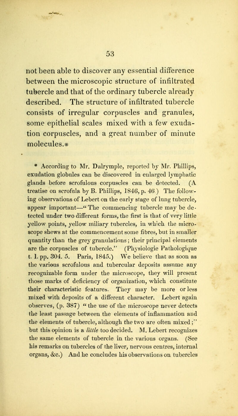 not been able to discover any essential difference between the microscopic structure of infiltrated tubercle and that of the ordinary tubercle already described. The structure of infiltrated tubercle consists of irregular corpuscles and granules, some epithelial scales mixed with a few exuda- tion corpuscles, and a great number of minute molecules.# * According to Mr. Dalrjmple, reported hy Mr. Phillips, exudation globules can be discovered in enlarged lymphatic glands before scrofulous corpuscles can be detected. (A treatise on scrofula bj B. Phillips, 1846, p. 46 ) The follow- ing observations of Lebert on the early stage of lung tubercle, appear important—The commencing tubercle may be de- tected under two different forms, the first is that of very little yellow points, yellow miliary tubercles, in which the micro- scope shews at the commencement some fibres, but in smaller quantity than the grey granulations; their principal elements are the corpuscles of tubercle. (Physiologic Pathologique t. 1. pp. 304. 5. Paris, 1845.) We believe that as soon as the various scrofulous and tubercular deposits assume any recognizable form under the microscope, they will present those marks of deficiency of organization, which constitute their characteristic features. They may be more or less mixed with deposits of a different character. Lebert again observes, (p. 387)  the use of the microscope never detects the least passage between the elements of inflammation and the elements of tubercle, although the two are often mixed;'' but this opinion is a liuie too decided. M. Lebert recognizes the same elements of tubercle in the various organs. (See his remarks on tubercles of the liver, nervous centres, internal organs, &c.) And he concludes his observations on tubercles