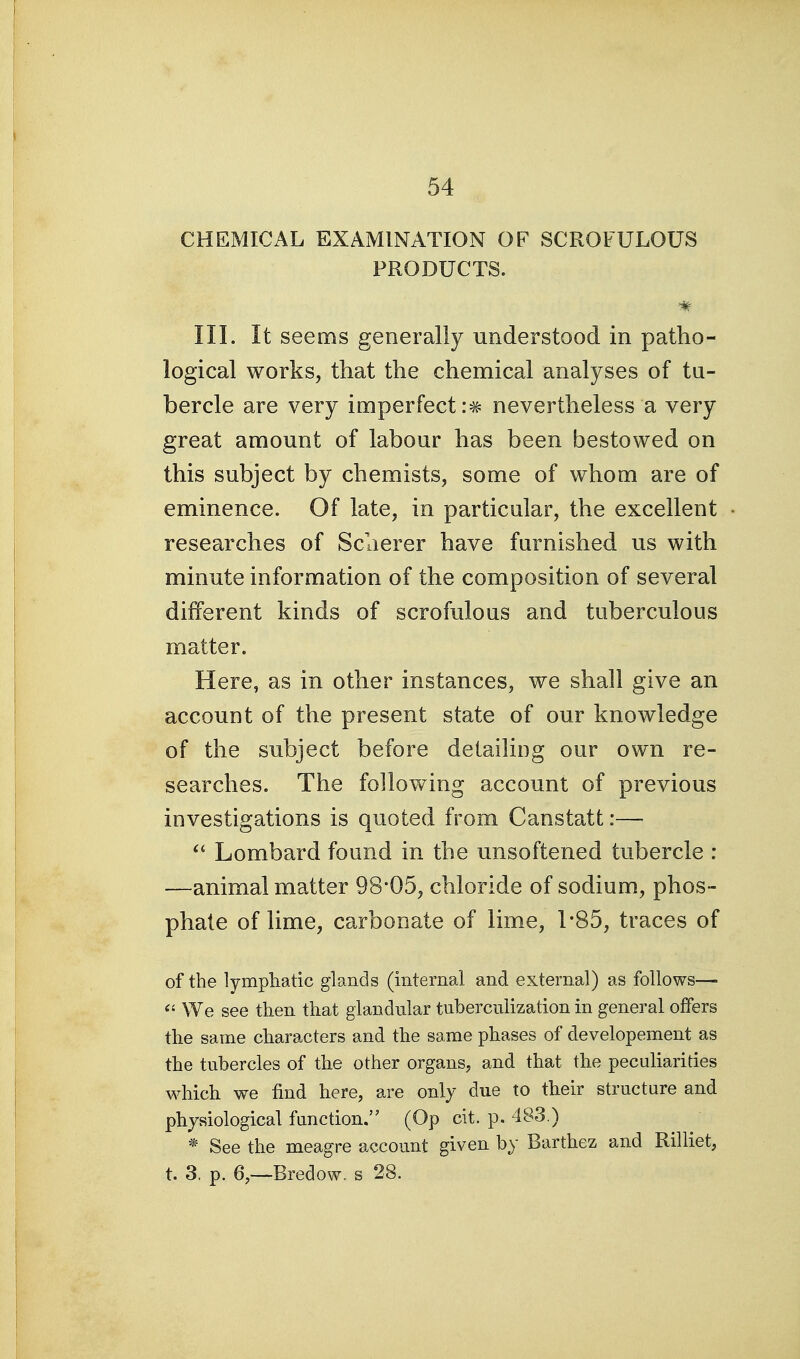 CHEMICAL EXAMINATION OF SCROFULOUS PRODUCTS. III. It seems generally understood in patho- logical works, that the chemical analyses of tu- bercle are very imperfect nevertheless a very great amount of labour has been bestowed on this subject by chemists, some of whom are of eminence. Of late, in particular, the excellent researches of Sclierer have furnished us with minute information of the composition of several different kinds of scrofulous and tuberculous matter. Here, as in other instances, we shall give an account of the present state of our knowledge of the subject before detailing our own re- searches. The following account of previous investigations is quoted from Canstatt:— Lombard found in the unsoftened tubercle : —animal matter 98*05, chloride of sodium, phos- phate of lime, carbonate of lime, 1-85, traces of of the lympliatic glands (internal and external) as follows— We see then that glandular tuberculization in general offers the same characters and the same phases of developement as the tubercles of the other organs, and that the peculiarities which we find here, are only due to their structure and physiological fanction. (Op cit. p. 483.) * See the meagre account given by Barthez and Rilliet, t. 3. p. 6,—Bredow. s 28.