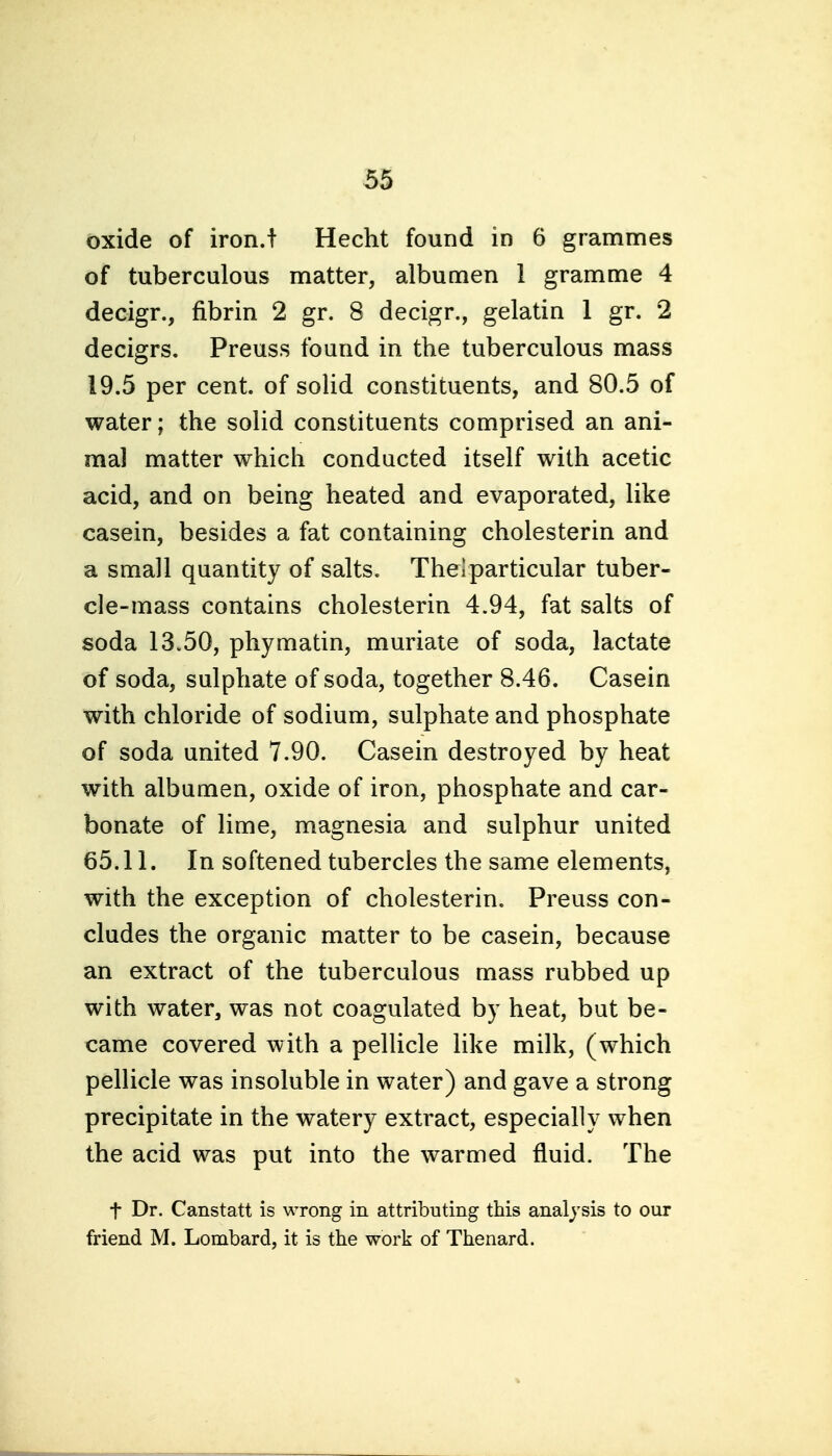 oxide of iron.t Hecht found in 6 grammes of tuberculous matter, albumen 1 gramme 4 decigr., fibrin 2 gr. 8 decigr., gelatin 1 gr. 2 decigrs. Preuss found in the tuberculous mass 19.5 per cent, of solid constituents, and 80.5 of water; the solid constituents comprised an ani- mal matter which conducted itself with acetic acid, and on being heated and evaporated, like casein, besides a fat containing cholesterin and a small quantity of salts. Thelparticular tuber- cle-mass contains cholesterin 4.94, fat salts of soda 13.50, phymatin, muriate of soda, lactate of soda, sulphate of soda, together 8.46. Casein with chloride of sodium, sulphate and phosphate of soda united 7.90. Casein destroyed by heat with albumen, oxide of iron, phosphate and car- bonate of lime, magnesia and sulphur united 65.11. In softened tubercles the same elements, with the exception of cholesterin. Preuss con- cludes the organic matter to be casein, because an extract of the tuberculous mass rubbed up with water, was not coagulated by heat, but be- came covered with a pellicle like milk, (which pellicle was insoluble in water) and gave a strong precipitate in the watery extract, especially when the acid was put into the warmed fluid. The t Dr. Canstatt is wrong in attributing this anal^'sis to our friend M. Lombard, it is the work of Thenard.
