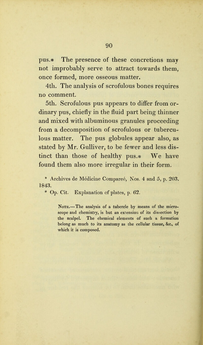 pus.# The presence of these concretions may not improbably serve to attract towards them, once formed, more osseous matter. 4th. The analysis of scrofulous bones requires no comment. 5th. Scrofulous pus appears to differ from or- dinary pus, chiefly in the fluid part being thinner and mixed with albuminous granules proceeding from a decomposition of scrofulous or tubercu- lous matter. The pus globules appear also, as stated by Mr. Gulliver, to be fewer and less dis- tinct than those of healthy pus.^ We have found them also more irregular in their form. * Archives de Medicine Comparee, Nos. 4 and 5, p. 203. 1843. * Op. Cit. Explanation of plates, p. 62. Note.—The analysis of a tubercle by means of the micro- scope and chemistry, is but an extension of its dissection by the scalpel. The chemical elements of such a formation belong as much to its anatomy as the cellular tissue, &c., of which it is composed.