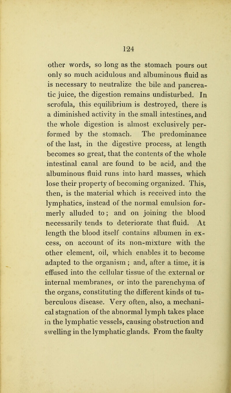 other words, so long as the stomach pours out only so much acidulous and albuminous fluid as is necessary to neutralize the bile and pancrea- tic juice, the digestion remains undisturbed. In scrofula, this equilibrium is destroyed, there is a diminished activity in the small intestines, and the whole digestion is almost exclusively per- formed by the stomach. The predominance of the last, in the digestive process, at length becomes so great, that the contents of the whole intestinal canal are found to be acid, and the albuminous fluid runs into hard masses, which lose their property of becoming organized. This, then, is the material which is received into the lymphatics, instead of the normal emulsion for- merly alluded to; and on joining the blood necessarily tends to deteriorate that fluid. At length the blood itself contains albumen in ex- cess, on account of its non-mixture with the other element, oil, which enables it to become adapted to the organism ; and, after a time, it is effused into the cellular tissue of the external or internal membranes, or into the parenchyma of the organs, constituting the different kinds ol tu- berculous disease. Very often, also, a mechani- cal stagnation of the abnormal lymph takes place in the lymphatic vessels, causing obstruction and swelling in the lymphatic glands. From the faulty