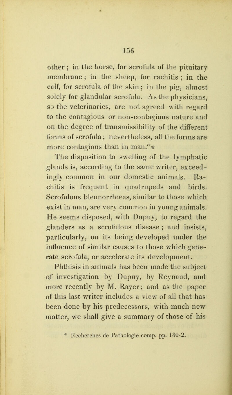 other; in the horse, for scrofula of the pituitary membrane ; in the sheep, for rachitis ; in the calf, for scrofula of the skin; in the pig, almost solely for glandular scrofula. As the physicians, so the veterinaries, are not agreed with regard to the contagious or non-contagious nature and on the degree of transmissibility of the different forms of scrofula; nevertheless, all the forms are more contagious than in man.# The disposition to swelling of the lymphatic glands is, according to the same writer, exceed- ingl}/ common in our domestic animals. Ra- chitis is frequent in quadrupeds and birds. Scrofulous blennorrhcBas, similar to those which exist in man, are very common in young animals. He seems disposed, with Dupuy, to regard the glanders as a scrofulous disease ; and insists, particularly, on its being developed under the influence of similar causes to those which gene- rate scrofula, or accelerate its development. Phthisis in animals has been made the subject of investigation by Dupuy, by Reynaud, and more recently by M. Rayer; and as the paper of this last writer includes a view of all that has been done by his predecessors, with much new matter, we shall give a summary of those of his * Recherches de Pathologie comp. pp. 130-2.