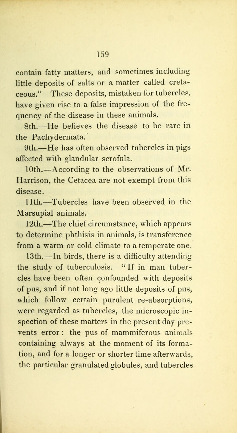 contain fatty matters, and sometimes including little deposits of salts or a matter called creta- ceous. These deposits, mistaken for tubercle?, have given rise to a false impression of the fre- quency of the disease in these animals. 8th.—He beUeves the disease to be rare in the Pachydermata. 9th.—He has often observed tubercles in pigs affected with glandular scrofula. 10th.—According to the observations of Mr. Harrison, the Cetacea are not exempt from this disease. 11th.—Tubercles have been observed in the Marsupial animals. 12th.—The chief circumstance, which appears to determine phthisis in animals, is transference from a warm or cold climate to a temperate one. 13th.—In birds, there is a difficulty attending the study of tuberculosis. If in man tuber- cles have been often confounded with deposits of pus, and if not long ago little deposits of pus, which follow certain purulent re-absorptions, were regarded as tubercles, the microscopic in- spection of these matters in the present day pre- vents error : the pus of mammiferous animals containing always at the moment of its forma- tion, and for a longer or shorter time afterwards, the particular granulated globules, and tubercles