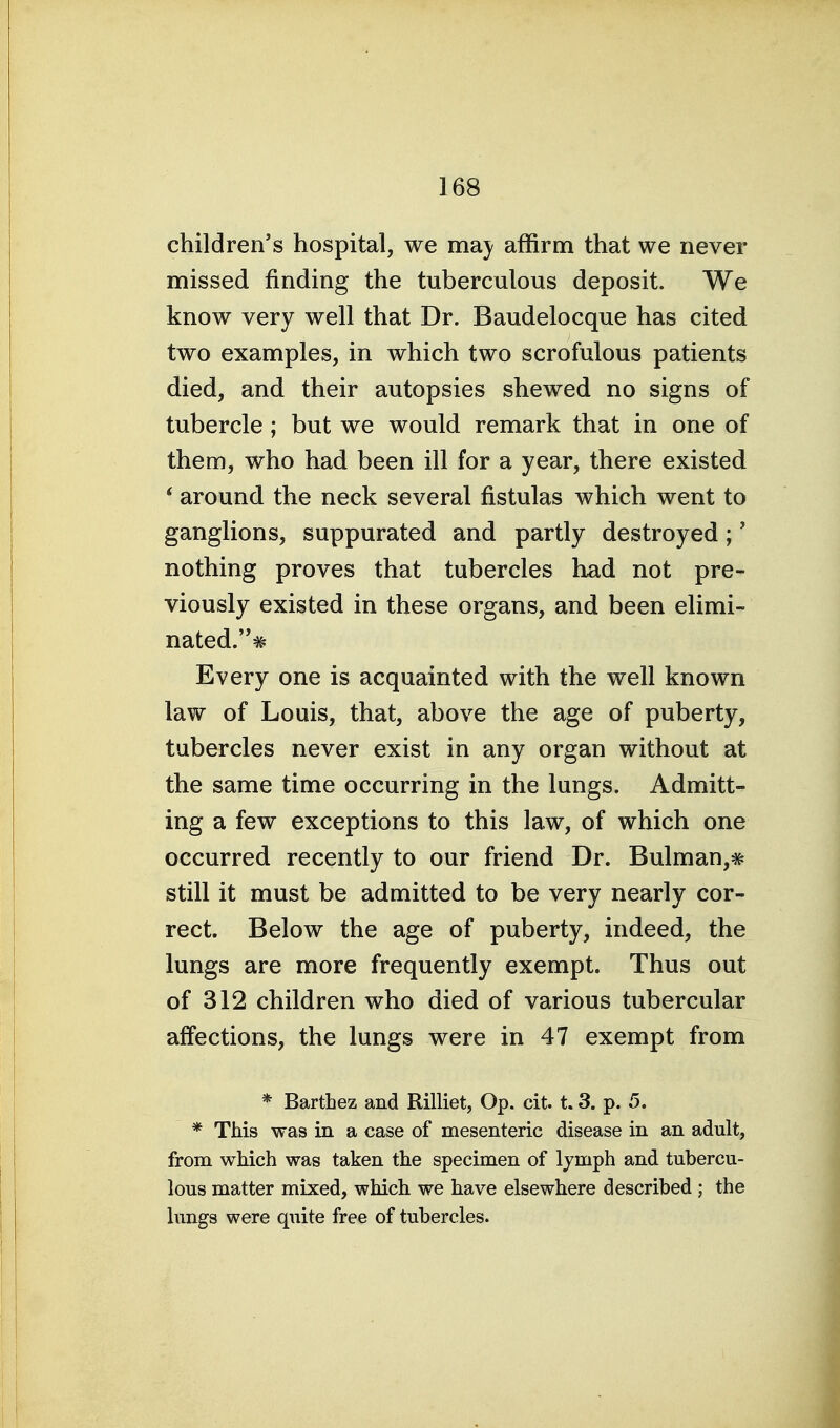 children's hospital, we maj^ affirm that we never missed finding the tuberculous deposit. We know very well that Dr. Baudelocque has cited two examples, in which two scrofulous patients died, and their autopsies shewed no signs of tubercle; but we would remark that in one of them, who had been ill for a year, there existed * around the neck several fistulas which went to ganglions, suppurated and partly destroyed;' nothing proves that tubercles had not pre- viously existed in these organs, and been elimi- nated.^ Every one is acquainted with the well known law of Louis, that, above the age of puberty, tubercles never exist in any organ without at the same time occurring in the lungs. Admitt- ing a few exceptions to this law, of which one occurred recently to our friend Dr. Bulman,# still it must be admitted to be very nearly cor- rect. Below the age of puberty, indeed, the lungs are more frequently exempt. Thus out of 312 children who died of various tubercular affections, the lungs were in 47 exempt from * Barthez and Rilliet, Op. cit. t. 3. p. 5. * This was in a case of mesenteric disease in an adult, from which was taken the specimen of lymph and tubercu- lous matter mixed, which we have elsewhere described ; the lungs were quite free of tubercles.