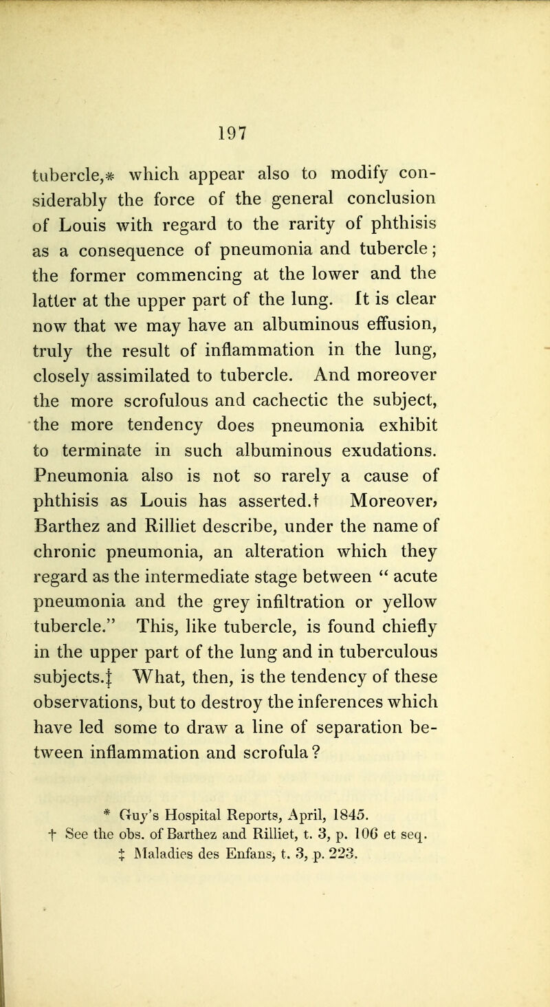 tubercle,^ which appear also to modify con- siderably the force of the general conclusion of Louis with regard to the rarity of phthisis as a consequence of pneumonia and tubercle; the former commencing at the lower and the latter at the upper part of the lung. It is clear now that we may have an albuminous effusion, truly the result of inflammation in the lung, closely assimilated to tubercle. And moreover the more scrofulous and cachectic the subject, the more tendency does pneumonia exhibit to terminate in such albuminous exudations. Pneumonia also is not so rarely a cause of phthisis as Louis has asserted.! Moreover^ Barthez and Rilliet describe, under the name of chronic pneumonia, an alteration which they regard as the intermediate stage between acute pneumonia and the grey infiltration or yellow tubercle. This, like tubercle, is found chiefly in the upper part of the lung and in tuberculous subjects.! What, then, is the tendency of these observations, but to destroy the inferences which have led some to draw a line of separation be- tween inflammation and scrofula? * Guy's Hospital Reports, April, 1845. t See the obs. of Barthez and Rilliet, t. 3, p. 106 et seq. t JMaladies des Eiifans, t. 3, p. 223.