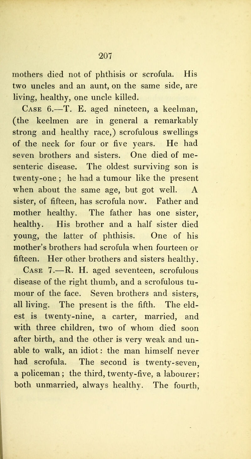 mothers died not of phthisis or scrofula. His two uncles and an aunt, on the same side, are living, healthy, one uncle killed. Case 6.—T. E. aged nineteen, a keelman, (the keelmen are in general a remarkably strong and healthy race,) scrofulous swellings of the neck for four or five years. He had seven brothers and sisters. One died of me- senteric disease. The oldest surviving son is twenty-one ; he had a tumour like the present when about the same age, but got well. A sister, of fifteen, has scrofula now. Father and mother healthy. The father has one sister, health)'. His brother and a half sister died young, the latter of phthisis. One of his mother's brothers had scrofula when fourteen or fifteen. Her other brothers and sisters healthy. Case 7.—R. H. aged seventeen, scrofulous disease of the right thumb, and a scrofulous tu- mour of the face. Seven brothers and sisters, all living. The present is the fifth. The eld- est is twenty-nine, a carter, married, and with three children, two of whom died soon after birth, and the other is very weak and un- able to walk, an idiot: the man himself never had scrofula. The second is twenty-seven, a policeman; the third, twenty-five, a labourer; both unmarried, always healthy. The fourth.