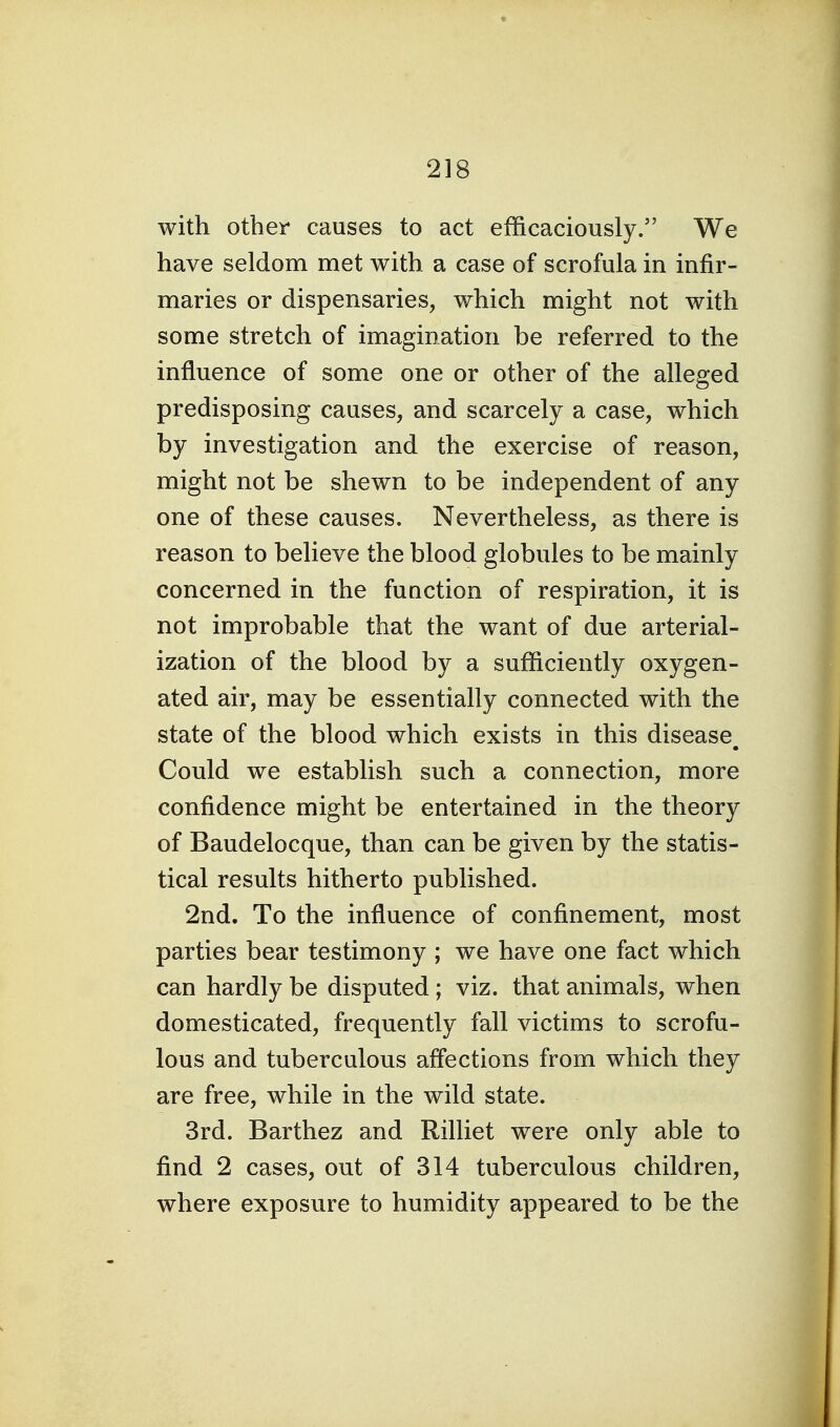 with other causes to act efficaciously. We have seldom met with a case of scrofula in infir- maries or dispensaries, which might not with some stretch of imagination be referred to the influence of some one or other of the alleged predisposing causes, and scarcely a case, which by investigation and the exercise of reason, might not be shewn to be independent of any one of these causes. Nevertheless, as there is reason to believe the blood globules to be mainly concerned in the function of respiration, it is not improbable that the want of due arterial- ization of the blood by a sufficiently oxygen- ated air, may be essentially connected with the state of the blood which exists in this disease^ Could we establish such a connection, more confidence might be entertained in the theory of Baudelocque, than can be given by the statis- tical results hitherto published. 2nd. To the influence of confinement, most parties bear testimony ; we have one fact which can hardly be disputed ; viz. that animals, when domesticated, frequently fall victims to scrofu- lous and tuberculous affections from which they are free, while in the wild state. 3rd. Barthez and Rilliet were only able to find 2 cases, out of 314 tuberculous children, where exposure to humidity appeared to be the