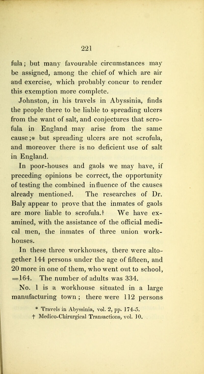 fula; but many favourable circumstances may be assigned, among the chief of which are air and exercise, which probably concur to render this exemption more complete. Johnston, in his travels in Abyssinia, finds the people there to be liable to spreading ulcers from the want of salt, and conjectures that scro- fula in England may arise from the same cause but spreading ulcers are not scrofula, and moreover there is no deficient use of salt in England. In poor-houses and gaols we may have, if preceding opinions be correct, the opportunity of testing the combined influence of the causes already mentioned. The researches of Dr. Baly appear to prove that the inmates of gaols are more liable to scrofula.t We have ex- amined, with the assistance of the official medi- cal men, the inmates of three union work- houses. In these three workhouses, there were alto- gether 144 persons under the age of fifteen, and 20 more in one of them, who went out to school, = 164. The number of adults was 334. No. 1 is a workhouse situated in a large manufacturing town; there were 112 persons * Travels in Abyssinia, vol. 2, pp. 174-5. t Medico-Chirurgical Transactions, vol. ] 0.