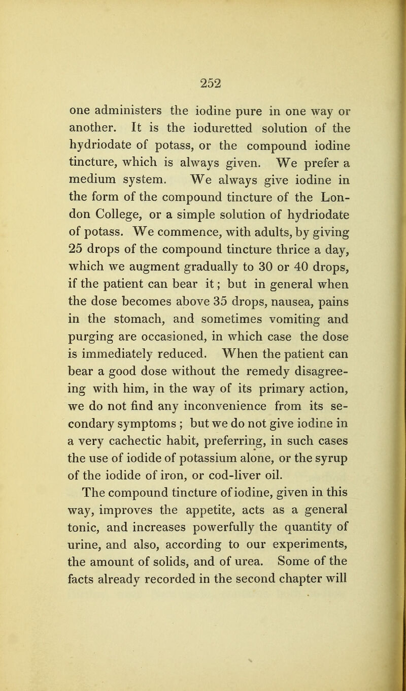 one administers the iodine pure in one way or another. It is the ioduretted solution of the hydriodate of potass, or the compound iodine tincture, which is always given. We prefer a medium system. We always give iodine in the form of the compound tincture of the Lon- don College, or a simple solution of hydriodate of potass. We commence, with adults, by giving 25 drops of the compound tincture thrice a day, which we augment gradually to 30 or 40 drops, if the patient can bear it; but in general when the dose becomes above 35 drops, nausea, pains in the stomach, and sometimes vomiting and purging are occasioned, in which case the dose is immediately reduced. When the patient can bear a good dose without the remedy disagree- ing with him, in the way of its primary action, we do not find any inconvenience from its se- condary symptoms ; but we do not give iodine in a very cachectic habit, preferring, in such cases the use of iodide of potassium alone, or the syrup of the iodide of iron, or cod-liver oil. The compound tincture of iodine, given in this way, improves the appetite, acts as a general tonic, and increases powerfully the quantity of urine, and also, according to our experiments, the amount of solids, and of urea. Some of the facts already recorded in the second chapter will