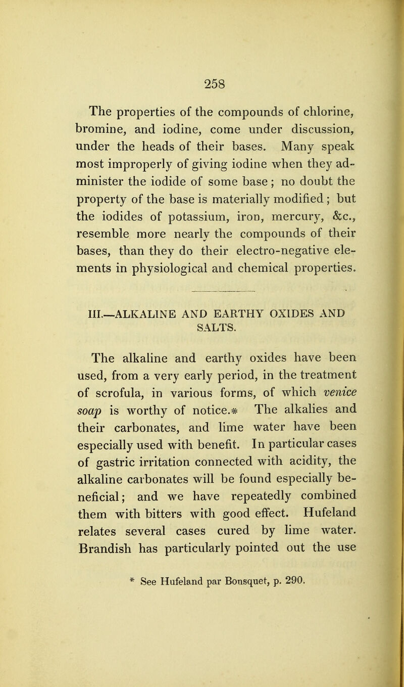 The properties of the compounds of chlorine, bromine, and iodine, come under discussion, under the heads of their bases. Many speak most improperly of giving iodine when they ad- minister the iodide of some base; no doubt the property of the base is materially modified ; but the iodides of potassium, iron, mercury, &c., resemble more nearly the compounds of their bases, than they do their electro-negative ele- ments in physiological and chemical properties. III.—ALKALINE AND EARTHY OXIDES AND SALTS. The alkaline and earthy oxides have been used, from a very early period, in the treatment of scrofula, in various forms, of which venice soap is worthy of notice.# The alkalies and their carbonates, and lime water have been especially used with benefit. In particular cases of gastric irritation connected with acidity, the alkaline carbonates will be found especially be- neficial; and we have repeatedly combined them with bitters with good effect. Hufeland relates several cases cured by hme water. Brandish has particularly pointed out the use * See Hufeland par Bonsquet, p. 290.