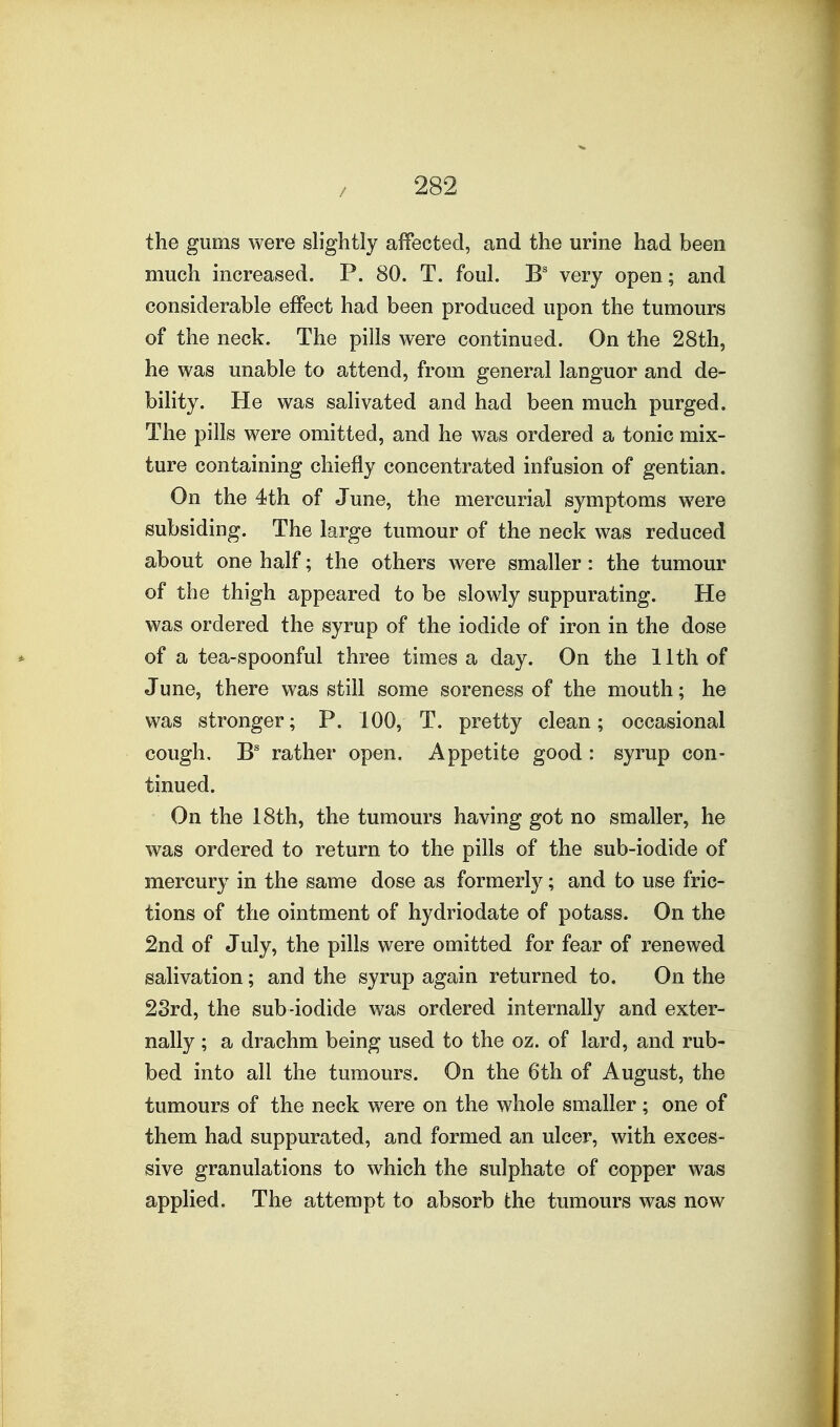 the gums were slightly affected, and the urine had been much increased. P. 80. T. foul. B' very open; and considerable effect had been produced upon the tumours of the neck. The pills were continued. On the 28th, he was unable to attend, from general languor and de- bihty. He was salivated and had been much purged. The pills were omitted, and he was ordered a tonic mix- ture containing chiefly concentrated infusion of gentian. On the 4th of June, the mercurial symptoms were subsiding. The large tumour of the neck was reduced about one half; the others were smaller: the tumour of the thigh appeared to be slowly suppurating. He was ordered the syrup of the iodide of iron in the dose of a tea-spoonful three times a day. On the 11th of June, there was still some soreness of the mouth; he was stronger; P. 100, T. pretty clean; occasional cough, rather open. Appetite good : syrup con- tinued. On the 18th, the tumours having got no smaller, he was ordered to return to the pills of the sub-iodide of mercury in the same dose as formerly; and to use fric- tions of the ointment of hydriodate of potass. On the 2nd of July, the pills were omitted for fear of renewed salivation; and the syrup again returned to. On the 2Srd, the sub-iodide was ordered internally and exter- nally ; a drachm being used to the oz. of lard, and rub- bed into all the tumours. On the 6th of August, the tumours of the neck were on the whole smaller; one of them had suppurated, and formed an ulcer, with exces- sive granulations to which the sulphate of copper was applied. The attempt to absorb the tumours was now