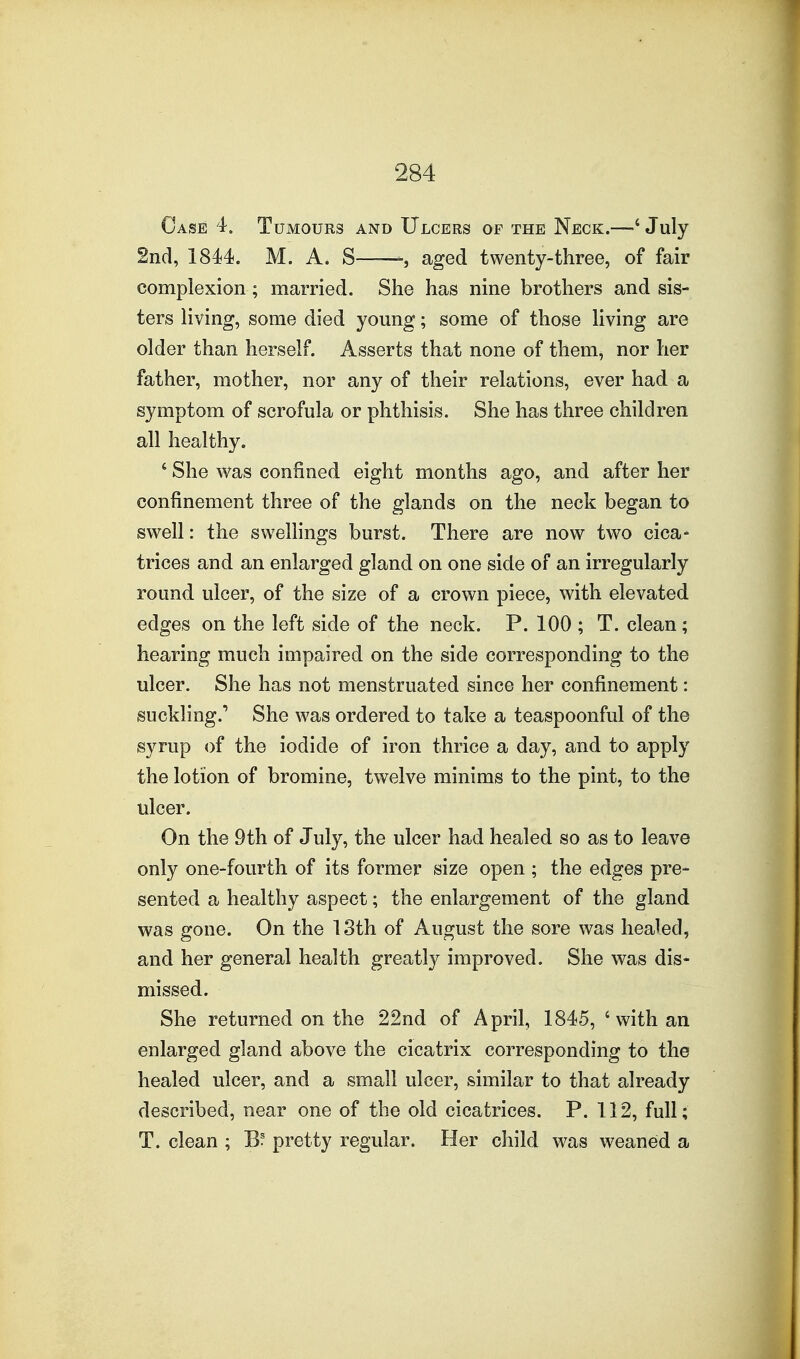 Case 4. Tumours and Ulcers of the Neck.—' July 2nd, 1844. M. A. S—, aged twenty-three, of fair complexion; married. She has nine brothers and sis- ters Hving, some died young; some of those hving are older than herself. Asserts that none of them, nor her father, mother, nor any of their relations, ever had a symptom of scrofula or phthisis. She has three children all healthy. ' She was confined eight months ago, and after her confinement three of the glands on the neck began to swell: the swellings burst. There are now two cica- trices and an enlarged gland on one side of an irregularly round ulcer, of the size of a crown piece, with elevated, edges on the left side of the neck. P. 100 ; T. clean ; hearing much impaired on the side corresponding to the ulcer. She has not menstruated since her confinement: suckling.' She was ordered to take a teaspoonful of the syrup of the iodide of iron thrice a day, and to apply the lotion of bromine, twelve minims to the pint, to the ulcer. On the 9th of July, the ulcer had healed so as to leave only one-fourth of its former size open ; the edges pre- sented a healthy aspect; the enlargement of the gland was gone. On the 13th of August the sore was healed, and her general health greatly improved. She was dis- missed. She returned on the 22nd of April, 1845, ' with an enlarged gland above the cicatrix corresponding to the healed ulcer, and a small ulcer, similar to that already described, near one of the old cicatrices. P. 112, full; T. clean ; Bf pretty regular. Her child was weaned a