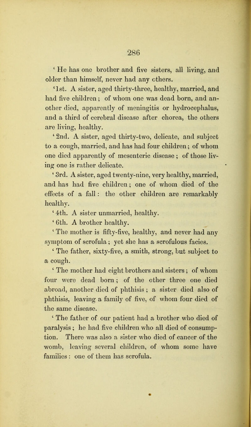 ^ He has one brother and five sisters, all living, and older than himself, never had any others. '1st. A sister, aged thirty-three, healthy, married, and had five children; of whom one was dead born, and an- other died, apparently of meningitis or hydrocephalus, and a third of cerebral disease after chorea, the others are living, healthy. ' 2nd. A sister, aged thirty-two, delicate, and subject to a cough, married, and has had four children; of whom one died apparently of mesenteric disease; of those liv- ing one is rather delicate. ' 8rd. A sister, aged twenty-nine, very healthy, married, and has had five children; one of whom died of the effects of a fall: the other children are remarkably healthy. ' 4th. A sister unmarried, healthy. ' 6th. A brother healthy. * The mother is fifty-five, healthy, and never had any symptom of scrofula; yet she has a scrofulous facies. ' The father, sixty-five, a smith, strong, but subject to a cough. ' The mother had eight brothers and sisters; of w^hom four were dead born; of the other three one died abroad, another died of phthisis ; a sister died also of phthisis, leaving a family of five, of whom four died of the same disease. ' The father of our patient had a brother who died of paralysis; he had five children who all died of consump- tion. There was also a sister who died of cancer of the womb, leaving several children, of whom some have families : one of them has scrofula.