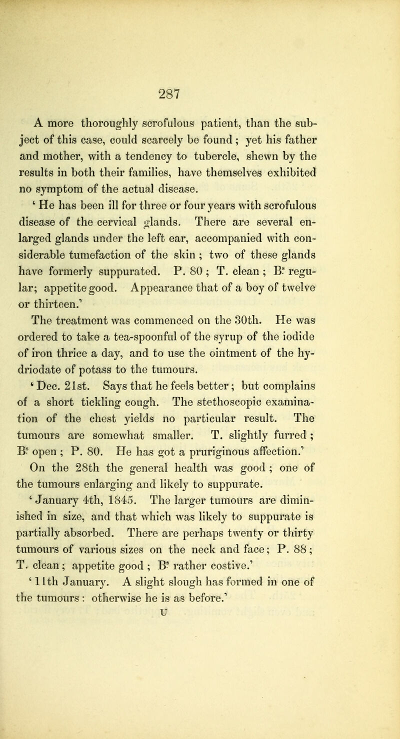 A more thoroughly scrofulous patient, than the sub- ject of this case, could scarcely be found ; yet his father and mother, with a tendency to tubercle, shewn by the results in both their families, have themselves exhibited no symptom of the actual disease. ' He has been ill for three or four years with scrofulous disease of the cervical o^lands. There are several en- larged glands under the left ear, accompanied with con- siderable tumefaction of the skin ; two of these glands have formerly suppurated. P. 80 ; T. clean ; Bf regu- lar; appetite good. Appearance that of a boy of twelve or thirteen.^ The treatment was commenced on the 30th. He was ordered to take a tea-spoonful of the syrup of the iodide of iron thrice a day, and to use the ointment of the hy- driodate of potass to the tumours. ' Dec. 21st. Says that he feels better; but complains of a short tickling cough. The stethoscopic examina- tion of the chest yields no particular result. The tumours are somewhat smaller. T. slightly furred ; open ; P. 80. He has got a pruriginous affection.^ On the 28th the general health was good ; one of the tumours enlarging and likely to suppurate. ' January 4th, 1845. The larger tumours are dimin- ished in size, and that V\4iich was likely to suppurate is partially absorbed. There are perhaps twenty or thirty tumours of various sizes on the neck and face; P. 88; T. clean; appetite good ; B? rather costive.' ' 1 Ith January. A slight slough has formed in one of the tumours : otherwise he is as before.' u