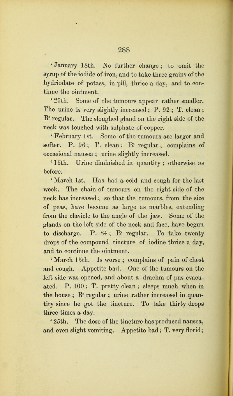 'January 18th. No further change; to omit the syrup of the iodide of iron, and to take three grains of the hydriodate of potass, in pill, thrice a day, and to con- tinue the ointment. ' 25th. Some of the tumours appear rather smaller. The urine is very slightly increased ; P. 92 ; T. clean ; B? regular. The sloughed gland on the right side of the neck was touched with sulphate of copper. ' February 1st, Some of the tumours are larger and softer. P. 96; T. clean; B? regular; complains of occasional nausea ; urine slightly inci'eased. ' 16th. Urine diminished in quantity ; otherwise as before. ' March 1st. Has had a cold and cough for the last week. The chain of tumours on the right side of the neck has increased; so that the tumours, from the size of peas, have become as large as marbles, extending from the clavicle to the angle of the jaw. Some of the glands on the left side of the neck and face, have begun to discharge. P. 84 ; Bf regular. To take twenty drops of the compound tincture of iodine thrice a day, and to continue the ointment. 'March 15th. Is worse ; complains of pain of chest and cough. Appetite bad. One of the tumours on the left side was opened, and about a drachm of pus evacu- ated. P. 100; T. pretty clean; sleeps much when in the house ; B? regular ; urine rather increased in quan- tity since he got the tincture. To take thirty drops three times a day. ' 25th. The dose of the tincture has produced nausea, and even slight vomiting. Appetite bad; T. very florid;