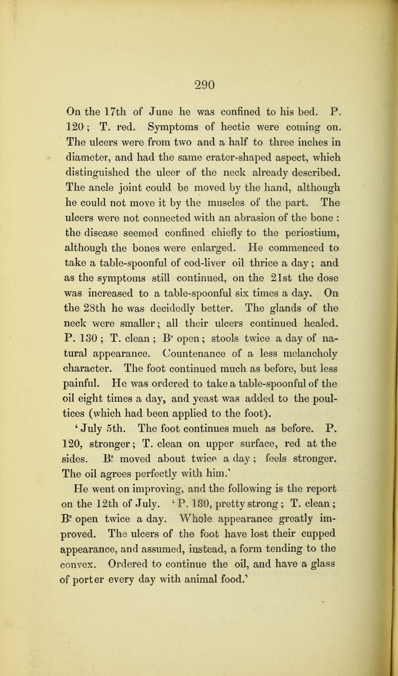 On the 17th of June he was confined to his bed. P. 120; T. red. Symptoms of hectic were coming on. The ulcers were from two and a half to three inches in diameter, and had the same crater-shaped aspect, which distinguished the ulcer of the neck already described. The ancle joint could be moved by the hand, although he could not move it by the muscles of the part. The ulcers were not connected with an abrasion of the bone : the disease seemed confined chiefly to the periostium, although the bones were enlarged. He commenced to take a table-spoonful of cod-liver oil thrice a day; and as the symptoms still continued, on the 21st the dose was increased to a table-spoonful six times a day. On the 28th he was decidedly better. The glands of the neck were smaller; all their ulcers continued healed. P. 180 ; T. clean ; B' open; stools twice a day of na- tural appearance. Countenance of a less melancholy character. The foot continued much as before, but less painful. He was ordered to take a table-spoonful of the oil eight times a day, and yeast was added to the poul- tices (which had been applied to the foot). ' July 5th. The foot continues much as before. P. 120, stronger; T. clean on upper surface, red at the sides. B? moved about twice a day; feels stronger. The oil agrees perfectly with him. He went on improving, and the following is the report on the 12th of July. ' P. 180, pretty strong; T. clean; open twice a day. Whole appearance greatly im- proved. The ulcers of the foot have lost their cupped appearance, and assumed, instead, a form tending to the convex. Ordered to continue the oil, and have a glass of porter every day with animal food.'