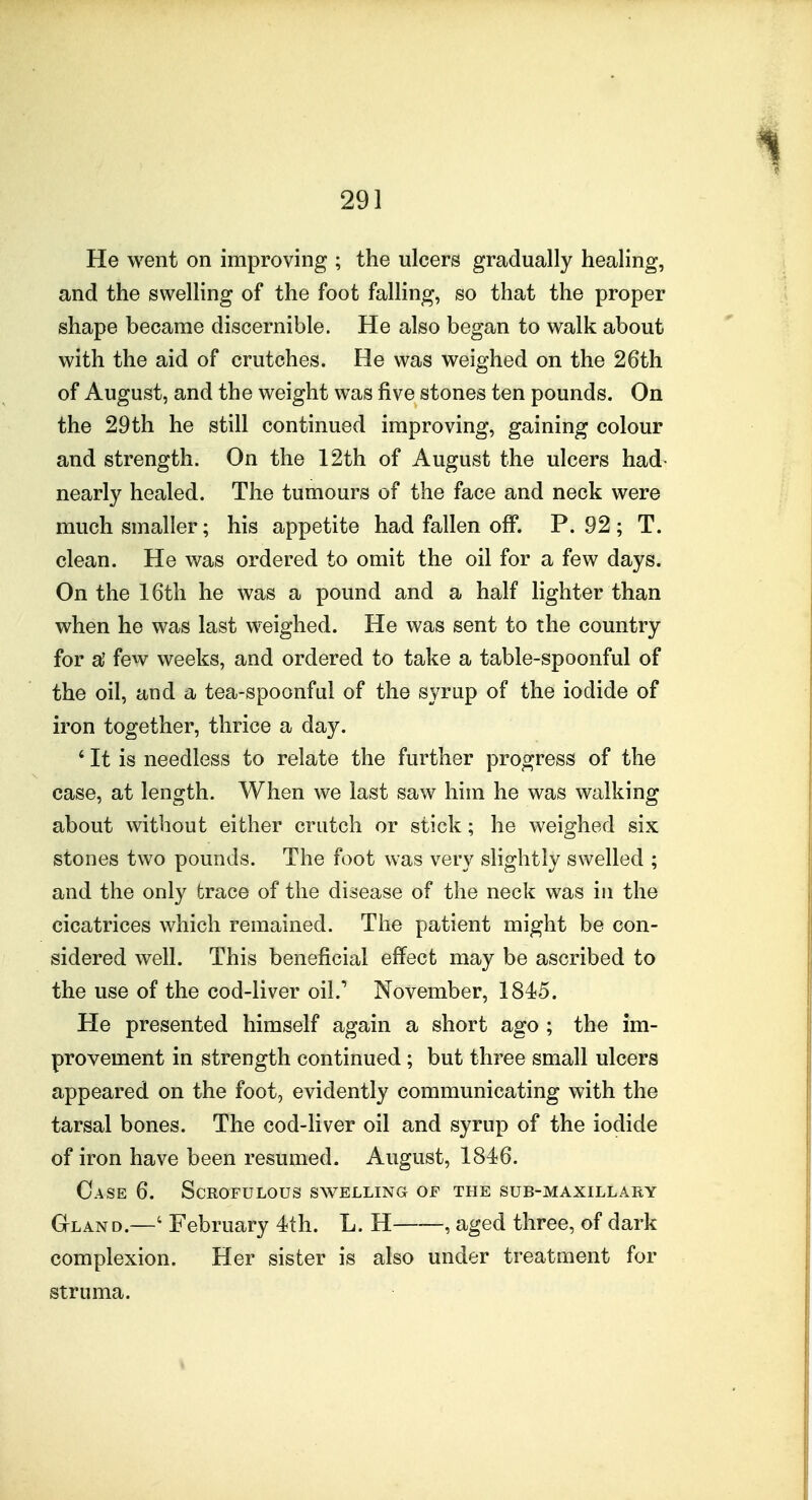 He went on improving ; the ulcers gradually healing, and the swelling of the foot falling, so that the proper shape became discernible. He also began to walk about with the aid of crutches. He was weighed on the 26th of August, and the weight was five stones ten pounds. On the 29th he still continued improving, gaining colour and strength. On the 12th of August the ulcers had- nearly healed. The tumours of the face and neck were much smaller; his appetite had fallen off. P. 92 ; T. clean. He was ordered to omit the oil for a few days. On the 16th he was a pound and a half lighter than when he was last weighed. He was sent to the country for al few weeks, and ordered to take a table-spoonful of the oil, and a tea-spoonful of the syrup of the iodide of iron together, thrice a day. ' It is needless to relate the further progress of the case, at length. When we last saw him he was walking about without either crutch or stick; he weighed six stones two pounds. The foot was very slightly swelled ; and the only trace of the disease of the neck was in the cicatrices which remained. The patient might be con- sidered well. This beneficial effect may be ascribed to the use of the cod-liver oil.' November, 1845. He presented himself again a short ago ; the im- provement in strength continued; but three small ulcers appeared on the foot, evidently communicating with the tarsal bones. The cod-liver oil and syrup of the iodide of iron have been resumed. August, 1846. Case 6. Scrofulous swelling of the sub-maxillary Gland.—' February 4th. L. H , aged three, of dark complexion. Her sister is also under treatment for struma.