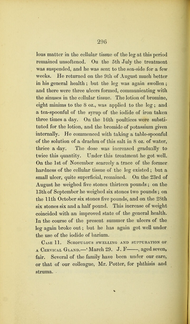 lous matter in the cellular tissue of the leg at this period remained unsoftened. Ou the 5th July the treatment was suspended, and he was sent to the sea-side for a few M^eeks. He returned on the 9th of August much better in his general health; but the leg was again swollen; and there were three ulcers formed, communicating with the sinuses in the cellular tissue. The lotion of bromine, eight minims to the 8 oz., was applied to the leg ; and a tea-spoonful of the syrup of the iodide of iron taken three times a day. On the 16th poultices were substi- tuted for the lotion, and the bromide of potassium given internally. He commenced with taking a table-spoonful of the solution of a drachm of this salt in 8 oz. of water, thrice a day. The dose was increased gradually to twice this quantity. Under this treatment he got well. On the ] st of November scarcely a trace of the former hardness of the cellular tissue of the leg existed ; but a small ulcer, quite superficial, remained. On the 23rd of August he weighed five stones thirteen pounds; on the 18th of September he weighed six stones two pounds; on the 11th October six stones five pounds, and on the 28th six stones six and a half pound. This increase of weight coincided with an improved state of the general health. In the course of the present summer the ulcers of the leg again broke out; but he has again got well under the use of the iodide of barium. C:VSE 11. Scrofulous swelling and suppuration of A Cervical Gland.—' March 29. J. F , aged seven, fair. Several of the family have been under our care, or that of our colleague, Mr. Potter, for phthisis and