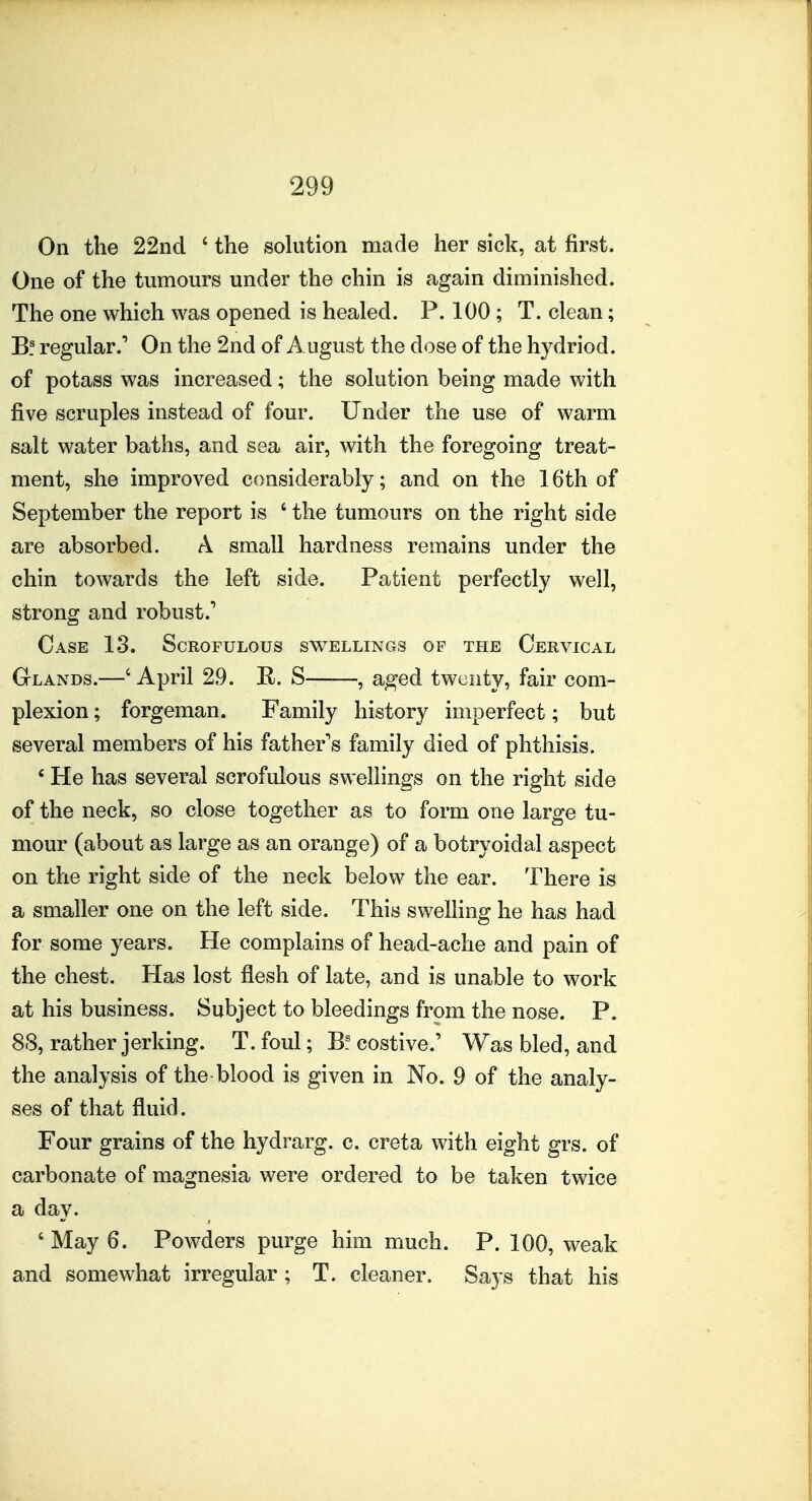 On the 22nd ' the sohition made her sick, at first. One of the tumours under the chin is again diminished. The one which was opened is healed. P. 100; T. clean; B! regular.^ On the 2nd of August the dose of the hydriod. of potass was increased; the solution being made with five scruples instead of four. Under the use of warm salt water baths, and sea air, with the foregoing treat- ment, she improved considerably; and on the 16th of September the report is ' the tumours on the right side are absorbed. A small hardness remains under the chin towards the left side. Patient perfectly well, strong and robust.' Case 13. Scrofulous sw^ellings of the Cervical Glands.—' April 29. R. S , aged twenty, fair com- plexion ; forgeman. Family history imperfect; but several members of his father's family died of phthisis. * He has several scrofulous swellings on the right side of the neck, so close together as to form one large tu- mour (about as large as an orange) of a botryoidal aspect on the right side of the neck below the ear. There is a smaller one on the left side. This swelling he has had for some years. He complains of head-ache and pain of the chest. Has lost flesh of late, and is unable to work at his business. Subject to bleedings from the nose. P. 88, rather jerking. T. foul; B! costive.' Was bled, and the analysis of the blood is given in No. 9 of the analy- ses of that fluid. Four grains of the hydrarg. c. creta with eight grs. of carbonate of magnesia were ordered to be taken twice a day. ' May 6. Powders purge him much. P. 100, weak and somewhat irregular; T. cleaner. Says that his