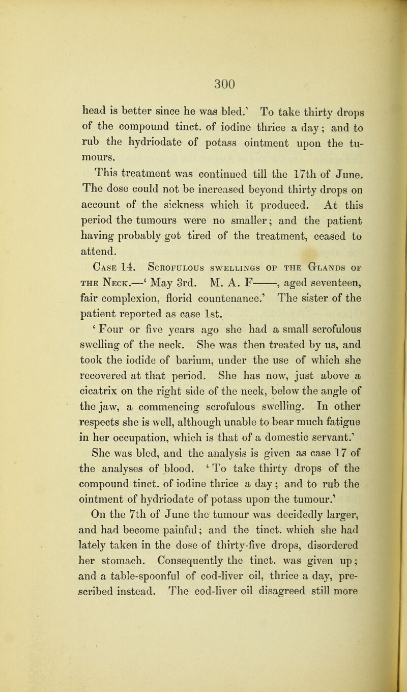 head is better since he was bled.' To take thirty drops of the compound tinct. of iodine thrice a day; and to rub the hydriodate of potass ointment upon the tu- mours. This treatment was continued till the 17th of June. The dose could not be increased beyond thirty drops on account of the sickness which it produced. At this period the tumours were no smaller; and the patient having probably got tired of the treatment, ceased to attend. Case 14. Scrofulous swellings of the Glands of THE Neck.—' May 8rd. M. A. F , aged seventeen, fair complexion, florid countenance.' The sister of the patient reported as case 1st. ' Four or five years ago she had a small scrofulous swelling of the neck. She was then treated by us, and took the iodide of barium, under the use of which she recovered at that period. She has now, just above a cicatrix on the right side of the neck, below the angle of the jaw, a commencing scrofulous swelling. In other respects she is well, although unable to bear much fatigue in her oecupation, which is that of a domestic servant.' She was bled, and the analysis is given as case 17 of the analyses of blood. ' To take thirty drops of the compound tinct. of iodine thrice a day; and to rub the ointment of hydriodate of potass upon the tumour.' On the 7th of June the tumour was decidedly larger, and had become painful; and the tinct. which she had lately taken in the dose of thirty-five drops, disordered her stomach. Consequently the tinct. was given up; and a table-spoonful of cod-liver oil, thrice a day, pre- scribed instead. The cod-hver oil disagreed still more