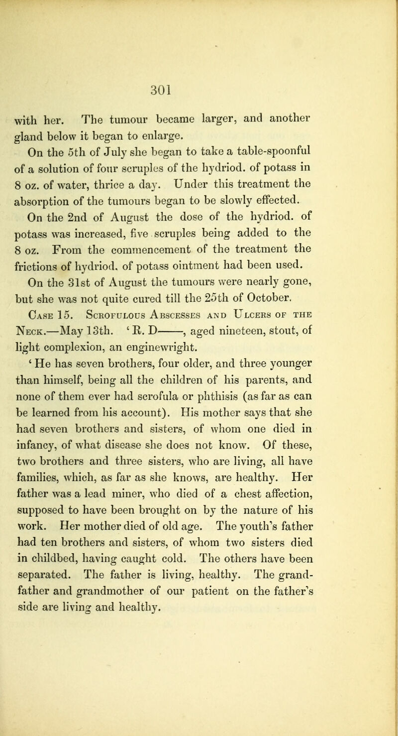 with her. The tumour became larger, and another gland below it began to enlarge. On the 5th of July she began to take a table-spoonful of a solution of four scruples of the hydriod. of potass in 8 oz. of water, thrice a day. Under this treatment the absorption of the tumours began to be slowly effected. On the 2nd of August the dose of the hydriod. of potass was increased, five scruples being added to the 8 oz. From the commencement of the treatment the frictions of hydriod, of potass ointment had been used. On the 31st of August the tumours were nearly gone, but she was not quite cured till the 25th of October. Case 15. Scrofulous Abscesses and Ulcers of the Neck.—May 13th. ' E. D , aged nineteen, stout, of light complexion, an enginewright. ' He has seven brothers, four older, and three younger than himself, being all the children of his parents, and none of them ever had scrofula or phthisis (as far as can be learned from his account). His mother says that she had seven brothers and sisters, of whom one died in infancy, of what disease she does not know. Of these, two brothers and three sisters, who are living, all have families, which, as far as she knows, are healthy. Her father was a lead miner, who died of a chest affection, supposed to have been brought on by the nature of his work. Her mother died of old age. The youth's father had ten brothers and sisters, of whom two sisters died in childbed, having caught cold. The others have been separated. The father is living, healthy. The grand- father and grandmother of our patient on the father's side are living and healthy.