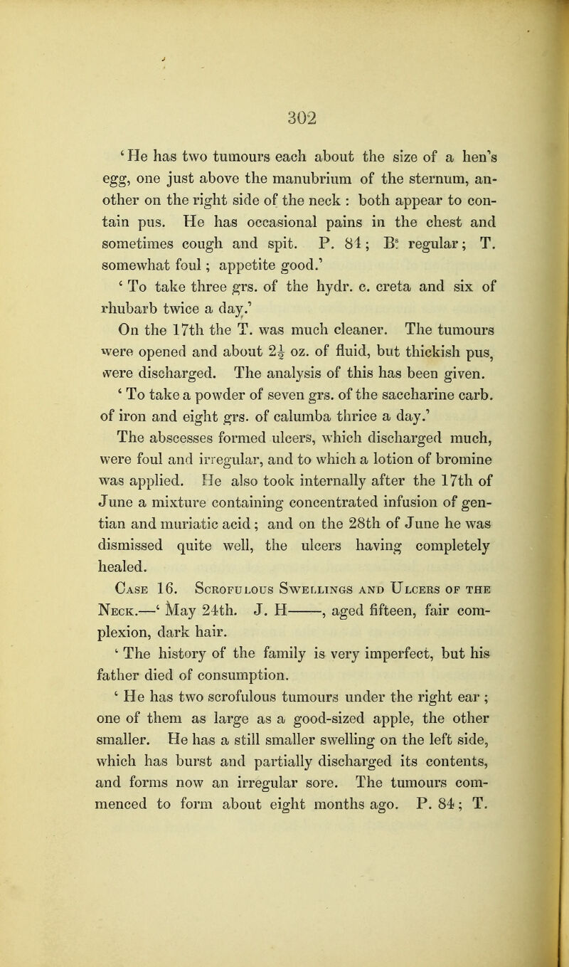 ' He has two tumours each about the size of a hen*'s egg, one just above the manubrium of the sternum, an- other on the right side of the neck : both appear to con- tain pus. He has occasional pains in the chest and sometimes cough and spit. P. 84; B! regular; T. somewhat foul; appetite good.' ' To take three grs. of the hydr. c. creta and six of rhubarb twice a day.' On the 17th the T. was much cleaner. The tumours were opened and about 2^ oz. of fluid, but thickish pus, vvere discharged. The analysis of this has been given. ' To take a powder of seven grs. of the saccharine carb. of iron and eight grs. of calumba thrice a day.' The abscesses formed ulcers, which discharged much, were foul and irregular, and to which a lotion of bromine was applied. He also took internally after the 17th of June a mixture containing concentrated infusion of gen- tian and muriatic acid; and on the 28th of June he was dismissed quite well, the ulcers having completely healed. Case 16. Scrofulous Swellings and Ulcers op the Neck.—' May 24th. J. H , aged fifteen, fair com- plexion, dark hair. ' The history of the family is very imperfect, but his father died of consumption. ' He has two scrofulous tumours under the right ear ; one of them as large as a good-sized apple, the other smaller. He has a still smaller swelling on the left side, which has burst and partially discharged its contents, and forms now an irregular sore. The tumours com- menced to form about eight months ago. P. 84; T.