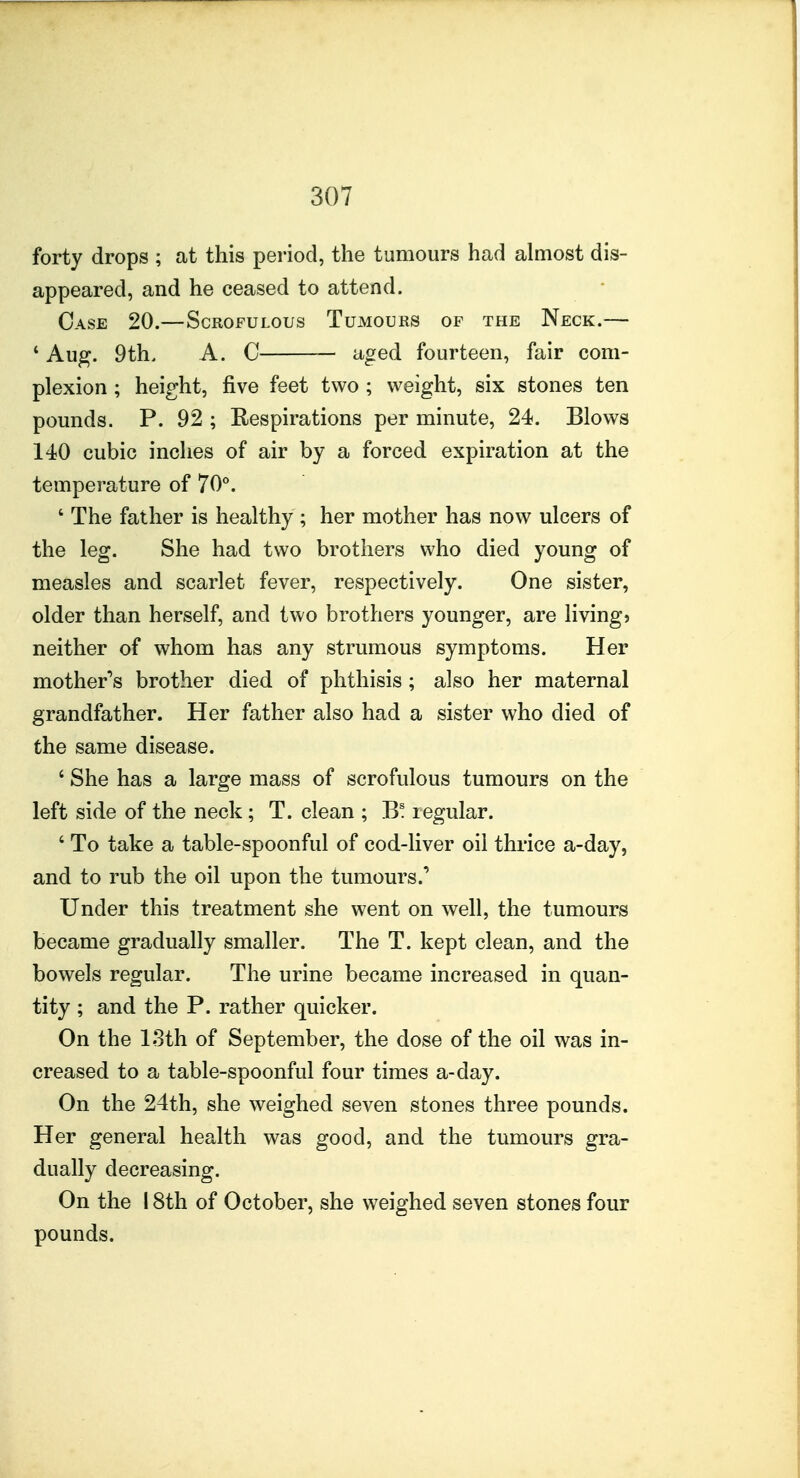 forty drops ; at this period, the tumours had almost dis- appeared, and he ceased to attend. Case 20.—Scrofulous Tumours of the Neck.— * Aug. 9th, A. C aged fourteen, fair com- plexion ; height, five feet two ; weight, six stones ten pounds. P. 92 ; Respirations per minute, 24. Blows 140 cubic inches of air by a forced expiration at the temperature of 70°. ' The father is healthy ; her mother has now ulcers of the leg. She had two brothers who died young of measles and scarlet fever, respectively. One sister, older than herself, and two brothers younger, are living* neither of whom has any strumous symptoms. Her mother**s brother died of phthisis; also her maternal grandfather. Her father also had a sister who died of the same disease. ' She has a large mass of scrofulous tumours on the left side of the neck; T. clean ; B! legular. ' To take a table-spoonful of cod-liver oil thrice a-day, and to rub the oil upon the tumours.' Under this treatment she went on well, the tumours became gradually smaller. The T. kept clean, and the bowels regular. The urine became increased in quan- tity ; and the P. rather quicker. On the 13th of September, the dose of the oil was in- creased to a table-spoonful four times a-day. On the 24th, she weighed seven stones three pounds. Her general health was good, and the tumours gra- dually decreasing. On the 18th of October, she weighed seven stones four pounds.