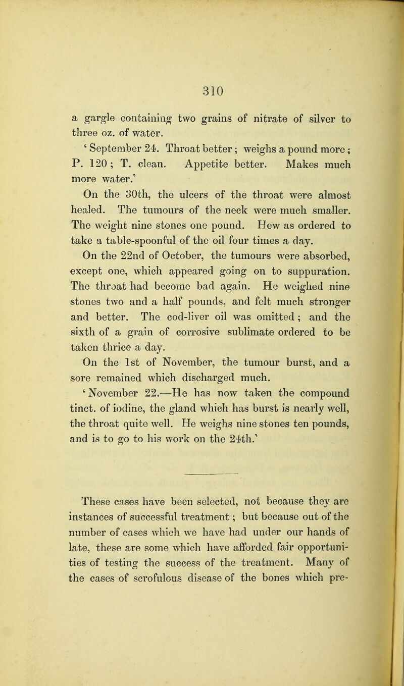 a gargle containing two grains of nitrate of silver to three oz. of water. ' September 24. Throat better; weighs a pound more; P. 120 ; T. clean. Appetite better. Makes much more water.' On the 30th, the ulcers of the throat were almost healed. The tumours of the neck were much smaller. The weight nine stones one pound. Hew as ordered to take a table-spoonful of the oil four times a day. On the 22nd of October, the tumours were absorbed, except one, which appeared going on to suppuration. The throat had become bad again. He weighed nine stones two and a half pounds, and felt much stronger and better. The cod-liver oil was omitted; and the sixth of a grain of corrosive sublimate ordered to be taken thrice a day. On the 1st of November, the tumour burst, and a sore remained which discharged much. ' November 22.—He has now taken the compound tinct. of iodine, the gland which has burst is nearly well, the throat quite well. He weighs nine stones ten pounds, and is to go to his work on the 24th.' These cases have been selected, not because they are instances of successful treatment; but because out of the number of cases which we have had under our hands of late, these are some which have afforded fair opportuni- ties of testing the success of the treatment. Many of the cases of scrofulous disease of the bones which pre-