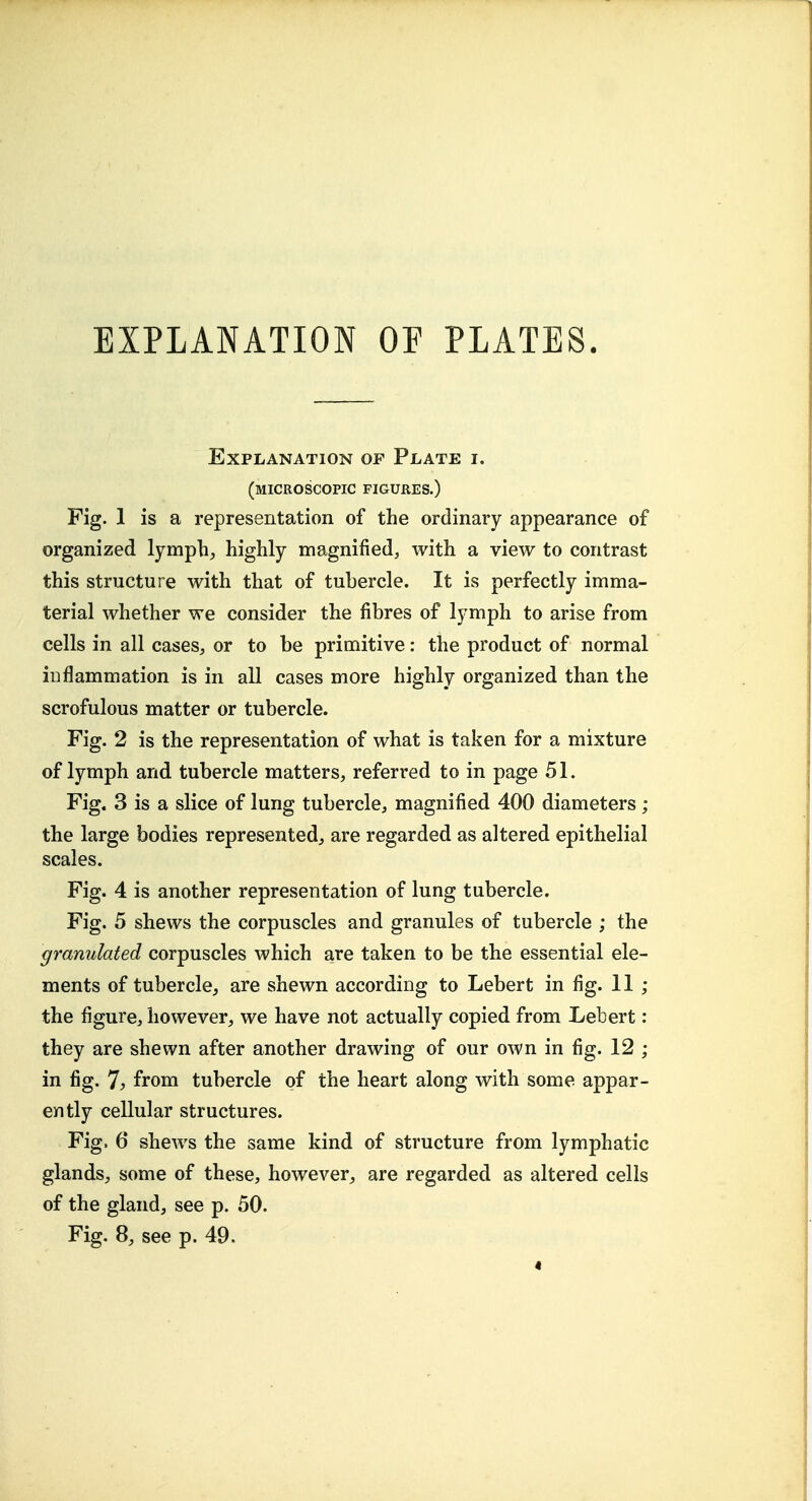 EXPLANATION OF PLATES. Explanation of Plate i. (microscopic figures.) Fig. 1 is a representation of the ordinary appearance of organized lymphs highly magnified, with a view to contrast this structure with that of tubercle. It is perfectly imma- terial whether we consider the fibres of lymph to arise from cells in all cases, or to be primitive: the product of normal inflammation is in all cases more highly organized than the scrofulous matter or tubercle. Fig. 2 is the representation of what is taken for a mixture of lymph and tubercle matters, referred to in page 51. Fig. 3 is a slice of lung tubercle, magnified 400 diameters; the large bodies represented, are regarded as altered epithelial scales. Fig. 4 is another representation of lung tubercle. Fig. 5 shews the corpuscles and granules of tubercle ; the granulated corpuscles which are taken to be the essential ele- ments of tubercle, are shewn according to Lebert in fig. 11; the figure, however, we have not actually copied from Lebert: they are shewn after another drawing of our own in fig. 12 ; in fig. 7^ from tubercle of the heart along with some appar- ently cellular structures. Fig. 6 shews the same kind of structure from lymphatic glands, some of these, however, are regarded as altered cells of the gland, see p. 50. Fig. 8, see p. 49.