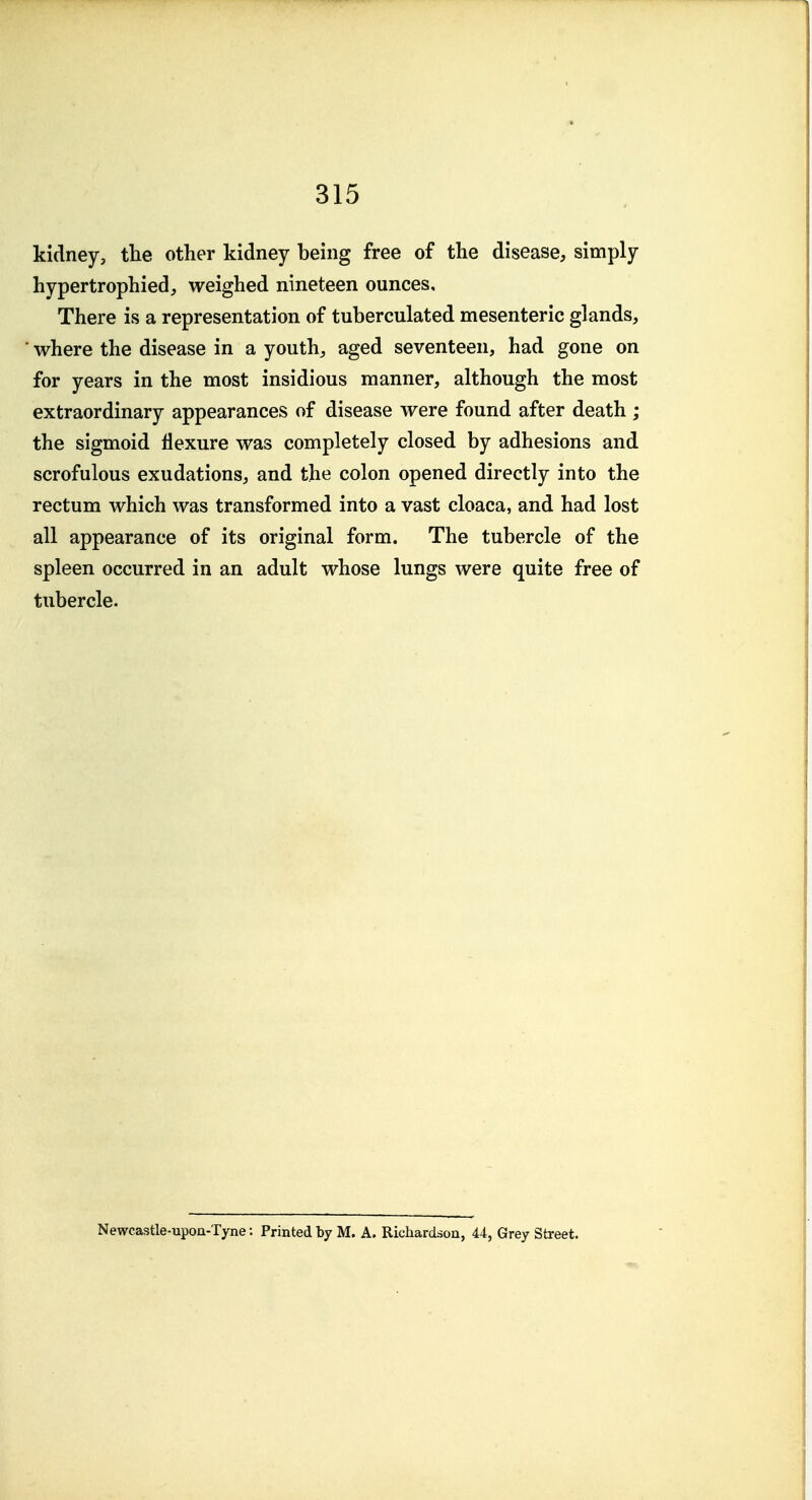kidney, the other kidney being free of the disease, simply hypertrophied, weighed nineteen ounces. There is a representation of tuberculated mesenteric glands, ■ where the disease in a youth, aged seventeen, had gone on for years in the most insidious manner, although the most extraordinary appearances of disease were found after death ; the sigmoid flexure was completely closed by adhesions and scrofulous exudations, and the colon opened directly into the rectum which was transformed into a vast cloaca, and had lost all appearance of its original form. The tubercle of the spleen occurred in an adult whose lungs were quite free of tubercle. Newcastle-upon-Tyne: Printed by M. A. Richardson, 44, Grey Street.