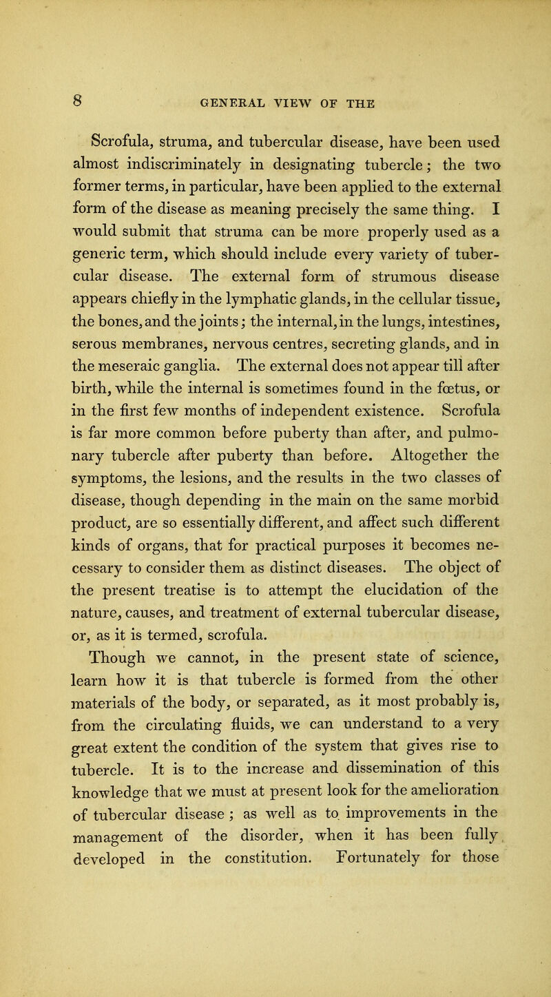 Scrofula, struma, and tubercular disease, have been used almost indiscriminately in designating tubercle; the two former terms, in particular, have been applied to the external form of the disease as meaning precisely the same thing. I would submit that struma can be more properly used as a generic term, which should include every variety of tuber- cular disease. The external form of strumous disease appears chiefly in the lymphatic glands, in the cellular tissue, the bones, and the joints; the internal, in the lungs, intestines, serous membranes, nervous centres, secreting glands, and in the meseraic ganglia. The external does not appear till after birth, while the internal is sometimes found in the fcetus, or in the first few months of independent existence. Scrofula is far more common before puberty than after, and pulmo- nary tubercle after puberty than before. Altogether the symptoms, the lesions, and the results in the two classes of disease, though depending in the main on the same morbid product, are so essentially different, and affect such different kinds of organs, that for practical purposes it becomes ne- cessary to consider them as distinct diseases. The object of the present treatise is to attempt the elucidation of the nature, causes, and treatment of external tubercular disease, or, as it is termed, scrofula. Though we cannot, in the present state of science, learn how it is that tubercle is formed from the other materials of the body, or separated, as it most probably is, from the circulating fluids, we can understand to a very great extent the condition of the system that gives rise to tubercle. It is to the increase and dissemination of this knowledge that we must at present look for the amelioration of tubercular disease; as well as to improvements in the management of the disorder, when it has been fully developed in the constitution. Fortunately for those
