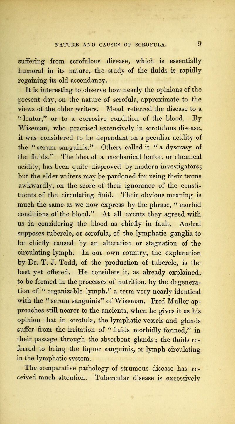 suifering from scrofulous disease, which is essentially humoral in its nature, the study of the fluids is rapidly regaining its old ascendancy. It is interesting to observe how nearly the opinions of the present day, on the nature of scrofula, approximate to the views of the older writers. Mead referred the disease to a ^^lentor, or to a corrosive condition of the blood. By Wiseman, who practised extensively in scrofulous disease, it was considered to be dependant on a peculiar acidity of the  serum sanguinis. Others called it  a dyscrasy of the fluids. The idea of a mechanical lentor, or chemical acidity, has been quite disproved by modern investigators; but the elder writers may be pardoned for using their terms awkwardly, on the score of their ignorance of the consti- tuents of the circulating fluid. Their obvious meaning is much the same as we now express by the phrase,  morbid conditions of the blood. At all events they agreed with us in considering the blood as chiefly in fault. Andral supposes tubercle, or scrofula, of the lymphatic ganglia to be chiefly caused by an alteration or stagnation of the circulating lymph. In our own country, the explanation by Dr. T. J. Todd, of the production of tubercle, is the best yet ofliered. He considers it, as already explained, to be formed in the processes of nutrition, by the degenera- tion of  organizable lymph, a term very nearly identical with the serum sanguinis of Wiseman. Prof Miiller ap- proaches still nearer to the ancients, when he gives it as his opinion that in scrofula, the lymphatic vessels and glands sufler from the irritation of  fluids morbidly formed, in their passage through the absorbent glands; the fluids re- ferred to being the liquor sanguinis, or lymph circulating in the lymphatic system. The comparative pathology of strumous disease has re- ceived much attention. Tubercular disease is excessively