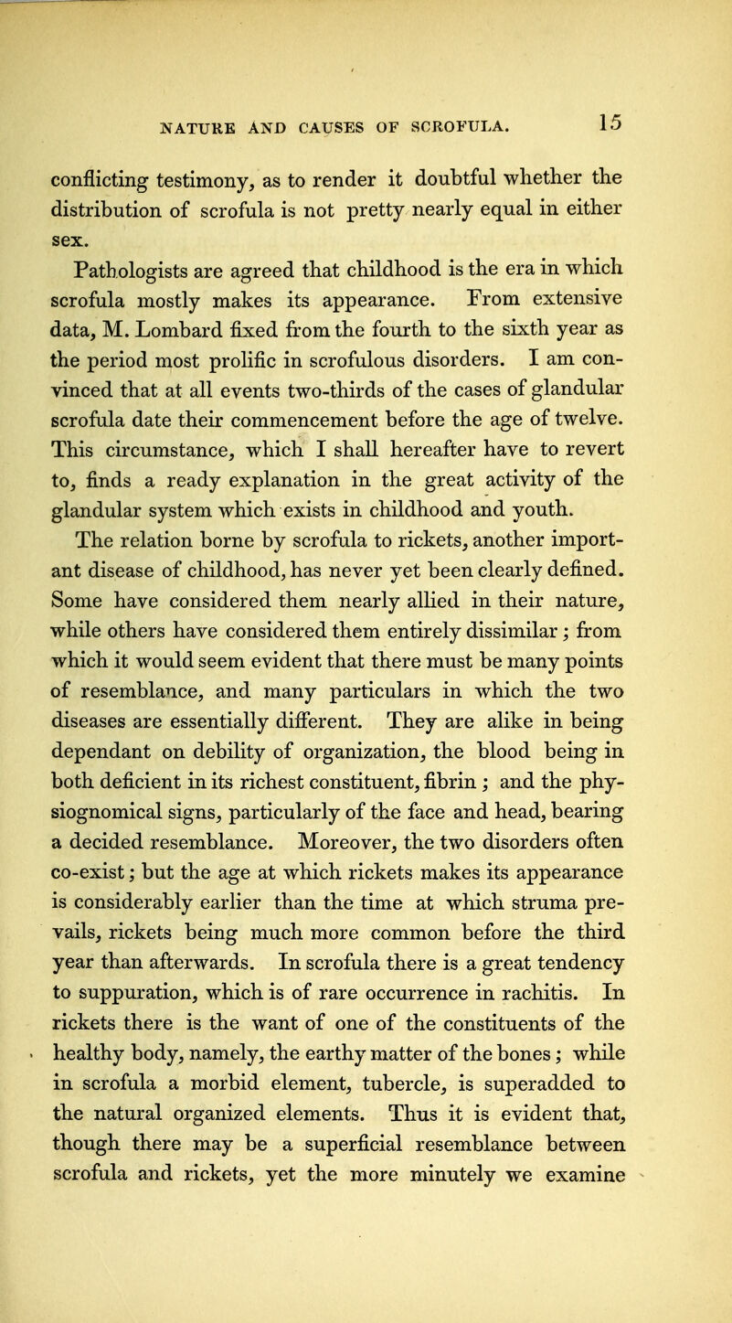 conflicting testimony, as to render it doubtful whether the distribution of scrofula is not pretty nearly equal in either sex. Pathologists are agreed that childhood is the era in which scrofula mostly makes its appearance. From extensive data, M. Lombard fixed from the fourth to the sixth year as the period most prolific in scrofulous disorders. I am con- vinced that at all events two-thirds of the cases of glandular scrofula date their commencement before the age of twelve. This circumstance, which I shall hereafter have to revert to, finds a ready explanation in the great activity of the glandular system which exists in childhood and youth. The relation borne by scrofula to rickets, another import- ant disease of childhood, has never yet been clearly defined. Some have considered them nearly allied in their nature, while others have considered them entirely dissimilar; from which it would seem evident that there must be many points of resemblance, and many particulars in which the two diseases are essentially difierent. They are alike in being dependant on debility of organization, the blood being in both deficient in its richest constituent, fibrin; and the phy- siognomical signs, particularly of the face and head, bearing a decided resemblance. Moreover, the two disorders often co-exist; but the age at which rickets makes its appearance is considerably earlier than the time at which struma pre- vails, rickets being much more common before the third year than afterwards. In scrofula there is a great tendency to suppuration, which is of rare occurrence in rachitis. In rickets there is the want of one of the constituents of the . healthy body, namely, the earthy matter of the bones; while in scrofula a morbid element, tubercle, is superadded to the natural organized elements. Thus it is evident that, though there may be a superficial resemblance between scrofula and rickets, yet the more minutely we examine