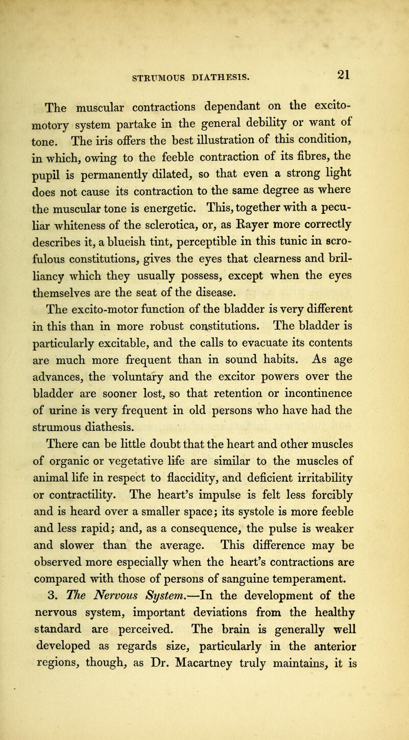 The muscular contractions dependant on the excito- motory system partake in the general debility or want of tone. The iris offers the best illustration of this condition, in which, owing to the feeble contraction of its fibres, the pupil is permanently dilated, so that even a strong light does not cause its contraction to the same degree as where the muscular tone is energetic. This, together with a pecu- liar whiteness of the sclerotica, or, as Eayer more correctly describes it, a blueish tint, perceptible in this tunic in scro- fulous constitutions, gives the eyes that clearness and bril- liancy which they usually possess, except when the eyes themselves are the seat of the disease. The excito-motor function of the bladder is very different in this than in more robust constitutions. The bladder is particularly excitable, and the calls to evacuate its contents are much more frequent than in sound habits. As age advances, the voluntary and the exciter powers over the bladder are sooner lost, so that retention or incontinence of urine is very frequent in old persons who have had the strumous diathesis. There can be little doubt that the heart and other muscles of organic or vegetative life are similar to the muscles of animal life in respect to flaccidity, and deficient irritability or contractility. The heart's impulse is felt less forcibly and is heard over a smaller space; its systole is more feeble and less rapid; and, as a consequence, the pulse is weaker and slower than the average. This difference may be observed more especially when the heart's contractions are compared with those of persons of sanguine temperament. 3. The Nervous System.—In the development of the nervous system, important deviations from the healthy standard are perceived. The brain is generally well developed as regards size, particularly in the anterior regions, though, as Dr. Macartney truly maintains, it is