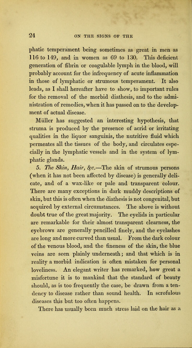 phatic temperament being sometimes as great in men as 116 to 149, and in women as 69 to 130. This deficient generation of fibrin or coagulable lympb in the blood, will probably account for the infrequency of acute inflammation in those of lymphatic or strumous temperament. It also leads, as I shall hereafter have to show, to important rules for the removal of the morbid diathesis, and to the admi- nistration of remedies, when it has passed on to the develop- ment of actual disease. Miiller has suggested an interesting hypothesis, that struma is produced by the presence of acrid or irritating qualities in the liquor sanguinis, the nutritive fluid which permeates all the tissues of the body, and circulates espe- cially in the lymphatic vessels and in the system of lym- phatic glands. 5. The Skin, Hair, 8^c.—The skin of strumous persons (when it has not been aflected by disease) is generally deli- cate, and of a wax-like or pale and transparent colour. There are many exceptions in dark muddy descriptions of skin, but this is often when the diathesis is not congenital, but acquired by external circumstances. The above is without doubt true of the great majority. The eyelids in particular are remarkable for their almost transparent clearness, the eyebrows are generally pencilled finely, and the eyelashes are long and more curved than usual. From the dark colour of the venous blood, and the fineness of the skin, the blue veins are seen plainly underneath; and that which is in reality a morbid indication is often mistaken for personal loveliness. An elegant writer has remarked, how great a misfortune it is to mankind that the standard of beauty should, as is too frequently the case, be drawn from a ten- dency to disease rather than sound health. In scrofulous diseases this but too often happens. There has usually been much stress laid on the hair as a