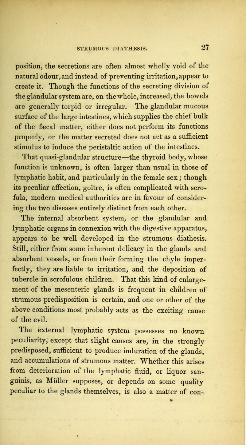 position, the secretions are often almost wholly void of the natural odour, and instead of preventing irritation, appear to create it. Though the functions of the secreting division of the glandular system are, on the whole, increased, the bowels are generally torpid or irregular. The glandular mucous surface of the large intestines, which supplies the chief bulk of the faecal matter, either does not perform its functions properly, or the matter secreted does not act as a sufficient stimulus to induce the peristaltic action of the intestines. That quasi-glandular structure—the thyroid body, whose function is unknown, is often larger than usual in those of lymphatic habit, and particularly in the female sex; though its peculiar affection, goitre, is often complicated with scro- fula, modern medical authorities are in favour of consider- ing the two diseases entirely distinct from each other. The internal absorbent system, or the glandular and lymphatic organs in connexion with the digestive apparatus, appears to be well developed in the strumous diathesis. Still, either from some inherent delicacy in the glands and absorbent vessels, or fi:om their forming the chyle imper- fectly, they are liable to irritation, and the deposition of tubercle in scrofulous children. That this kind of enlarge- ment of the mesenteric glands is frequent in children of strumous predisposition is certain, and one or other of the above conditions most probably acts as the exciting cause of the evil. The external lymphatic system possesses no known peculiarity, except that slight causes are, in the strongly predisposed, sufficient to produce induration of the glands, and accumulations of strumous matter. Whether this arises from deterioration of the lymphatic fluid, or liquor san- guinis, as Miiller supposes, or depends on some quality peculiar to the glands themselves, is also a matter of con-