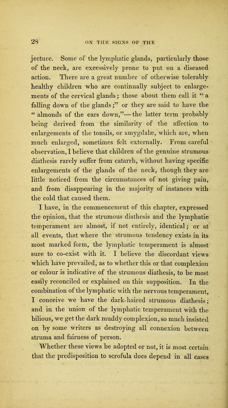 jecture. Some of the lymphatic glands, particularly those of the neck, are excessively prone to put on a diseased action. There are a great number of otherwise tolerably healthy children who are continually subject to enlarge- ments of the cervical glands; those about them call it a falling down of the glandsor they are said to have the  almonds of the ears down,—the latter term probably being derived from the similarity of the affection to enlargements of the tonsils, or amygdalae, which are, when much enlarged, sometimes felt externally. From careful observation, I believe that children of the genuine strumous diathesis rarely suffer from catarrh, without having specific enlargements of the glands of the neck, though they are little noticed from the circumstances of not giving pain, and from disappearing in the majority of instances with the cold that caused them. I have, in the commencement of this chapter, expressed the opinion, that the strumous diathesis and the lymphatic temperament are almost, if not entirely, identical; or at all events, that where the strumous tendency exists in its most marked form, the lymphatic temperament is almost sure to co-exist with it. I believe the discordant views which have prevailed, as to whether this or that complexion or colour is indicative of the strumous diathesis, to be most easily reconciled or explained on this supposition. In the combination of the lymphatic with the nervous temperament, I conceive we have the dark-haired strumous diathesis; and in the union of the lymphatic temperament with the bilious, we get the dark muddy complexion, so much insisted on by some writers as destroying all connexion between struma and fairness of person. Whether these views be adopted or not, it is most certain that the predisposition to scrofula does depend in all cases