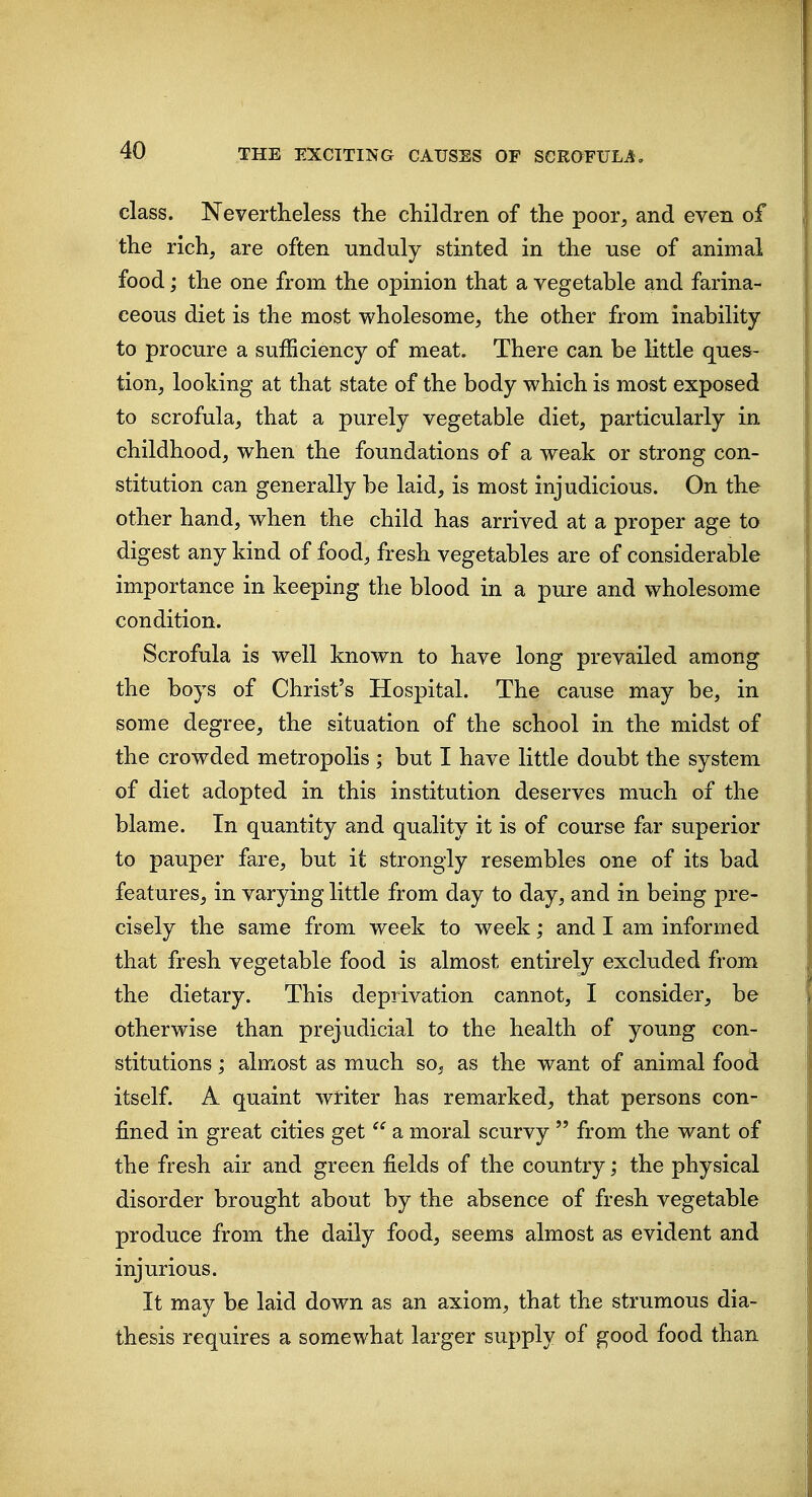 class. Nevertlieless the children of the poor, and even of the rich, are often unduly stinted in the use of animal food; the one from the opinion that a vegetable and farina- ceous diet is the most wholesome, the other from inability to procure a sufficiency of meat. There can be little ques- tion, looking at that state of the body which is most exposed to scrofula, that a purely vegetable diet, particularly in childhood, when the foundations of a weak or strong con- stitution can generally be laid, is most injudicious. On the other hand, when the child has arrived at a proper age to digest any kind of food, fresh vegetables are of considerable importance in keeping the blood in a pure and wholesome condition. Scrofula is well known to have long prevailed among the boys of Christ's Hospital. The cause may be, in some degree, the situation of the school in the midst of the crowded metropolis ; but I have little doubt the system of diet adopted in this institution deserves much of the blame. In quantity and quality it is of course far superior to pauper fare, but it strongly resembles one of its bad features, in varying little from day to day, and in being pre- cisely the same from week to week; and I am informed that fresh vegetable food is almost entirely excluded from the dietary. This deprivation cannot, I consider, be otherwise than prejudicial to the health of young con- stitutions ; almost as much so, as the want of animal food itself. A quaint wtiter has remarked, that persons con- fined in great cities get  a moral scurvy  from the want of the fresh air and green fields of the country; the physical disorder brought about by the absence of fresh vegetable produce from the daily food, seems almost as evident and injurious. It may be laid down as an axiom, that the strumous dia- thesis requires a somewhat larger supply of good food than