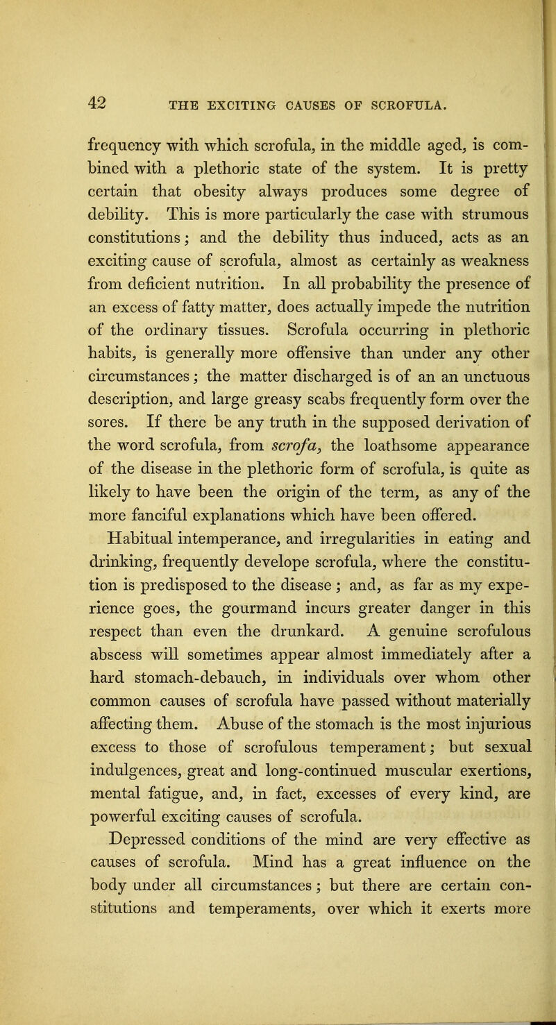 frequency with which scrofula, in the middle aged, is com- bined with a plethoric state of the system. It is pretty certain that obesity always produces some degree of debility. This is more particularly the case with strumous constitutions; and the debility thus induced, acts as an exciting cause of scrofula, almost as certainly as weakness from deficient nutrition. In all probability the presence of an excess of fatty matter, does actually impede the nutrition of the ordinary tissues. Scrofula occurring in plethoric habits, is generally more offensive than under any other circumstances; the matter discharged is of an an unctuous description, and large greasy scabs frequently form over the sores. If there be any truth in the supposed derivation of the word scrofula, from scrofa^ the loathsome appearance of the disease in the plethoric form of scrofula, is quite as likely to have been the origin of the term, as any of the more fanciful explanations which have been offered. Habitual intemperance, and irregularities in eating and drinking, frequently develope scrofula, where the constitu- tion is predisposed to the disease ; and, as far as my expe- rience goes, the gourmand incurs greater danger in this respect than even the drunkard. A genuine scrofulous abscess will sometimes appear almost immediately after a hard stomach-debauch, in individuals over whom other common causes of scrofula have passed without materially affecting them. Abuse of the stomach is the most injurious excess to those of scrofulous temperament; but sexual indulgences, great and long-continued muscular exertions, mental fatigue, and, in fact, excesses of every kind, are powerful exciting causes of scrofula. Depressed conditions of the mind are very effective as causes of scrofula. Mind has a great influence on the body under all circumstances; but there are certain con- stitutions and temperaments, over which it exerts more