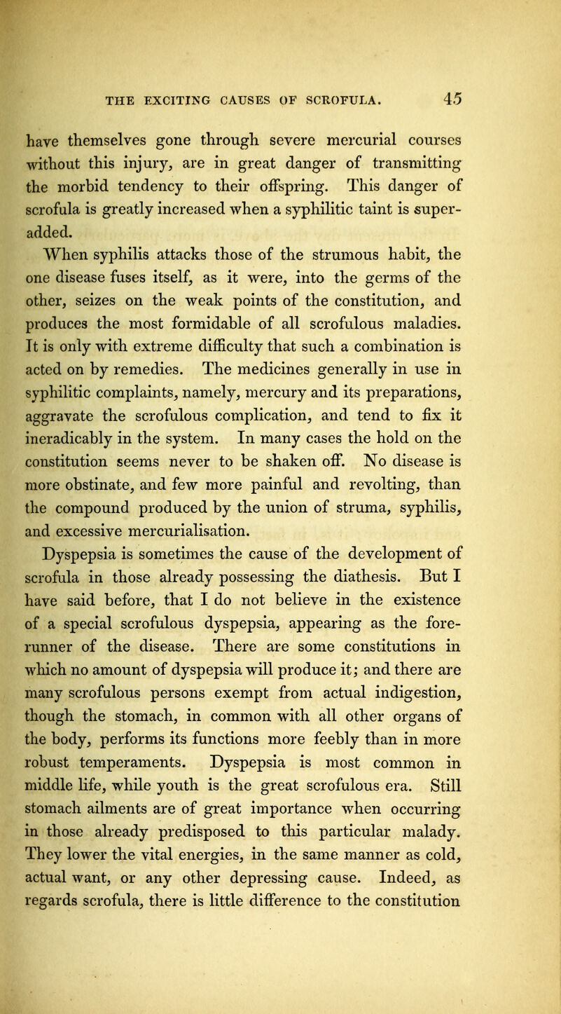 have themselves gone through severe mercurial courses without this injury, are in great danger of transmitting the morbid tendency to their offspring. This danger of scrofula is greatly increased when a syphilitic taint is super- added. When syphilis attacks those of the strumous habit, the one disease fuses itself, as it were, into the germs of the other, seizes on the weak points of the constitution, and produces the most formidable of all scrofulous maladies. It is only with extreme difficulty that such a combination is acted on by remedies. The medicines generally in use in syphilitic complaints, namely, mercury and its preparations, aggravate the scrofulous complication, and tend to fix it ineradicably in the system. In many cases the hold on the constitution seems never to be shaken off. No disease is more obstinate, and few more painful and revolting, than the compound produced by the union of struma, syphilis, and excessive mercurialisation. Dyspepsia is sometimes the cause of tlie development of scrofula in those already possessing the diathesis. But I have said before, that I do not believe in the existence of a special scrofulous dyspepsia, appearing as the fore- runner of the disease. There are some constitutions in which no amount of dyspepsia will produce it; and there are many scrofulous persons exempt from actual indigestion, though the stomach, in common with all other organs of the body, performs its functions more feebly than in more robust temperaments. Dyspepsia is most common in middle life, while youtli is the great scrofulous era. Still stomach ailments are of great importance when occurring in those already predisposed to this particular malady. They lower the vital energies, in the same manner as cold, actual want, or any other depressing cause. Indeed, as regards scrofula, there is little difference to the constitution