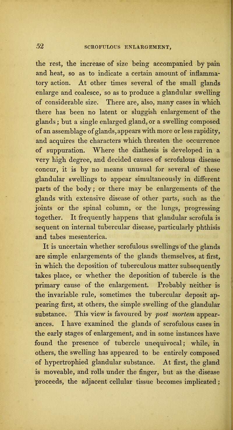 the rest, the increase of size being accompanied by pain and heat, so as to indicate a certain amount of inflamma- tory action. At other times several of the small glands enlarge and coalesce, so as to produce a glandular swelling of considerable size. There are, also, many cases in which there has been no latent or sluggish enlargement of the glands; but a single enlarged gland, or a swelling composed of an assemblage of glands, appears with more or less rapidity, and acquires the characters which threaten the occurrence of suppuration. Where the diathesis is developed in a very high degree, and decided causes of scrofulous disease concur, it is by no means unusual for several of these glandular swellings to appear simultaneously in different parts of the body; or there may be enlargements of the glands with extensive disease of other parts, such as the joints or the spinal column, or the lungs, progressing together. It frequently happens that glandular scrofula is sequent on internal tubercular disease, particularly phthisis and tabes mesenterica. It is uncertain whether scrofulous swellings of the glands are simple enlargements of the glands themselves, at first, in which the deposition of tuberculous matter subsequently takes place, or whether the deposition of tubercle is the primary cause of the enlargement. Probably neither is the invariable rule, sometimes the tubercular deposit ap- pearing first, at others, the simple swelling of the glandular substance. This view is favoured by post mortem appear- ances. I have examined the glands of scrofulous cases in the early stages of enlargement, and in some instances have found the presence of tubercle unequivocal; while, in others, the swelling has appeared to be entirely composed of hypertrophied glandular substance. At first, the gland is moveable, and rolls under the finger, but as the disease proceeds, the adjacent cellular tissue becomes implicated;