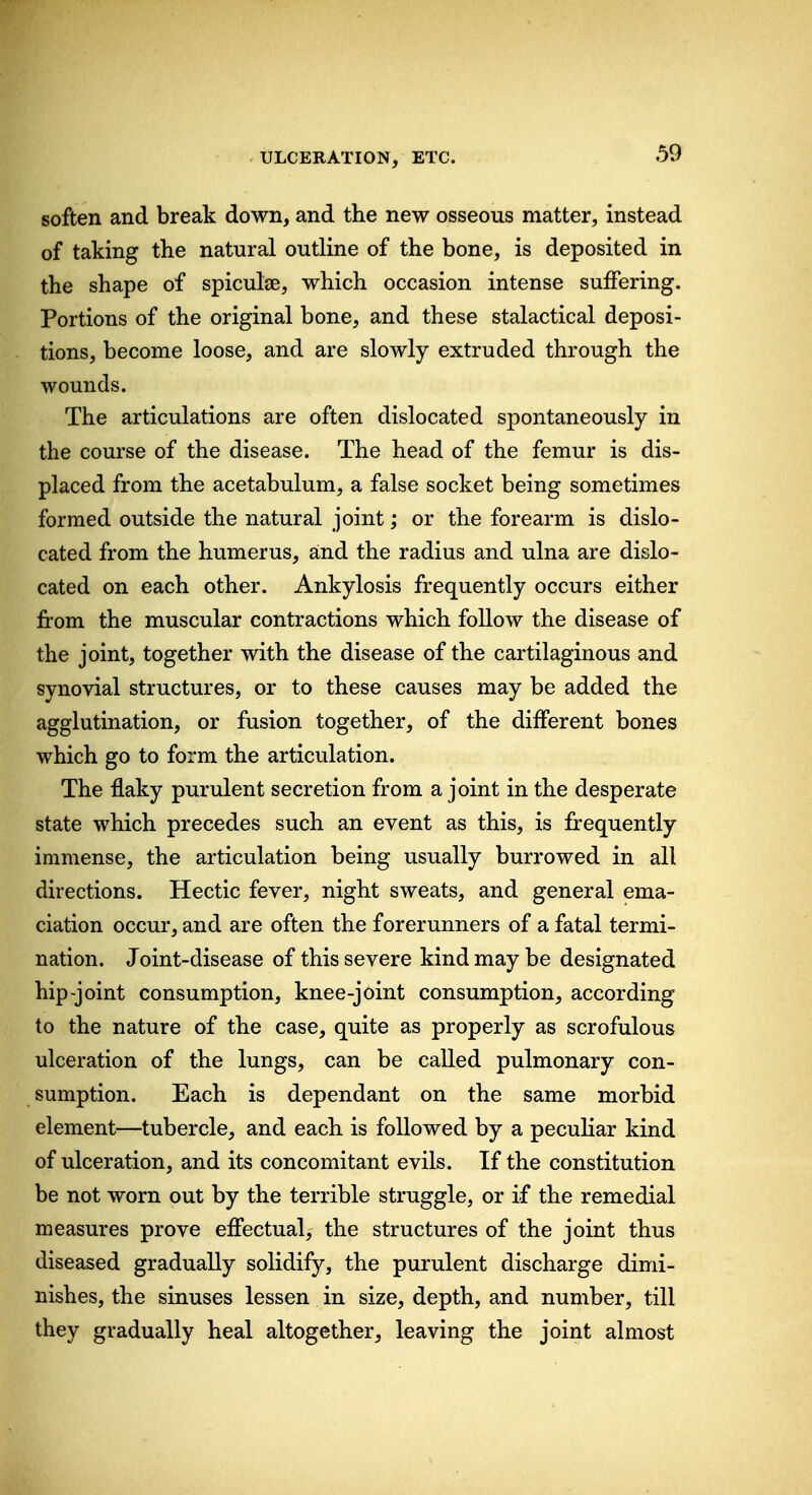 soften and break down, and the new osseous matter, instead of taking the natural outline of the bone, is deposited in the shape of spiculse, which occasion intense suffering. Portions of the original bone, and these stalactical deposi- tions, become loose, and are slowly extruded through the wounds. The articulations are often dislocated spontaneously in the course of the disease. The head of the femur is dis- placed from the acetabulum, a false socket being sometimes formed outside the natural joint; or the forearm is dislo- cated from the humerus, and the radius and ulna are dislo- cated on each other. Ankylosis frequently occurs either from the muscular contractions which follow the disease of the joint, together with the disease of the cartilaginous and synovial structures, or to these causes may be added the agglutination, or fusion together, of the different bones which go to form the articulation. The flaky purulent secretion from a joint in the desperate state which precedes such an event as this, is frequently immense, the articulation being usually burrowed in all directions. Hectic fever, night sweats, and general ema- ciation occur, and are often the forerunners of a fatal termi- nation. Joint-disease of this severe kind may be designated hip-joint consumption, knee-joint consumption, according to the nature of the case, quite as properly as scrofulous ulceration of the lungs, can be called pulmonary con- sumption. Each is dependant on the same morbid element—tubercle, and each is followed by a pecuHar kind of ulceration, and its concomitant evils. If the constitution be not worn out by the terrible struggle, or if the remedial measures prove effectual, the structures of the joint thus diseased gradually solidify, the purulent discharge dimi- nishes, the sinuses lessen in size, depth, and number, till they gradually heal altogether, leaving the joint almost